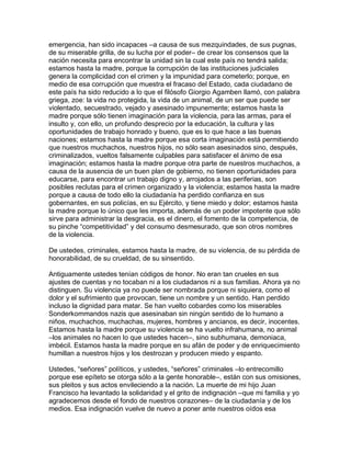 emergencia, han sido incapaces –a causa de sus mezquindades, de sus pugnas,
de su miserable grilla, de su lucha por el poder– de crear los consensos que la
nación necesita para encontrar la unidad sin la cual este país no tendrá salida;
estamos hasta la madre, porque la corrupción de las instituciones judiciales
genera la complicidad con el crimen y la impunidad para cometerlo; porque, en
medio de esa corrupción que muestra el fracaso del Estado, cada ciudadano de
este país ha sido reducido a lo que el filósofo Giorgio Agamben llamó, con palabra
griega, zoe: la vida no protegida, la vida de un animal, de un ser que puede ser
violentado, secuestrado, vejado y asesinado impunemente; estamos hasta la
madre porque sólo tienen imaginación para la violencia, para las armas, para el
insulto y, con ello, un profundo desprecio por la educación, la cultura y las
oportunidades de trabajo honrado y bueno, que es lo que hace a las buenas
naciones; estamos hasta la madre porque esa corta imaginación está permitiendo
que nuestros muchachos, nuestros hijos, no sólo sean asesinados sino, después,
criminalizados, vueltos falsamente culpables para satisfacer el ánimo de esa
imaginación; estamos hasta la madre porque otra parte de nuestros muchachos, a
causa de la ausencia de un buen plan de gobierno, no tienen oportunidades para
educarse, para encontrar un trabajo digno y, arrojados a las periferias, son
posibles reclutas para el crimen organizado y la violencia; estamos hasta la madre
porque a causa de todo ello la ciudadanía ha perdido confianza en sus
gobernantes, en sus policías, en su Ejército, y tiene miedo y dolor; estamos hasta
la madre porque lo único que les importa, además de un poder impotente que sólo
sirve para administrar la desgracia, es el dinero, el fomento de la competencia, de
su pinche “competitividad” y del consumo desmesurado, que son otros nombres
de la violencia.

De ustedes, criminales, estamos hasta la madre, de su violencia, de su pérdida de
honorabilidad, de su crueldad, de su sinsentido.

Antiguamente ustedes tenían códigos de honor. No eran tan crueles en sus
ajustes de cuentas y no tocaban ni a los ciudadanos ni a sus familias. Ahora ya no
distinguen. Su violencia ya no puede ser nombrada porque ni siquiera, como el
dolor y el sufrimiento que provocan, tiene un nombre y un sentido. Han perdido
incluso la dignidad para matar. Se han vuelto cobardes como los miserables
Sonderkommandos nazis que asesinaban sin ningún sentido de lo humano a
niños, muchachos, muchachas, mujeres, hombres y ancianos, es decir, inocentes.
Estamos hasta la madre porque su violencia se ha vuelto infrahumana, no animal
–los animales no hacen lo que ustedes hacen–, sino subhumana, demoniaca,
imbécil. Estamos hasta la madre porque en su afán de poder y de enriquecimiento
humillan a nuestros hijos y los destrozan y producen miedo y espanto.

Ustedes, “señores” políticos, y ustedes, “señores” criminales –lo entrecomillo
porque ese epíteto se otorga sólo a la gente honorable–, están con sus omisiones,
sus pleitos y sus actos envileciendo a la nación. La muerte de mi hijo Juan
Francisco ha levantado la solidaridad y el grito de indignación –que mi familia y yo
agradecemos desde el fondo de nuestros corazones– de la ciudadanía y de los
medios. Esa indignación vuelve de nuevo a poner ante nuestros oídos esa
 
