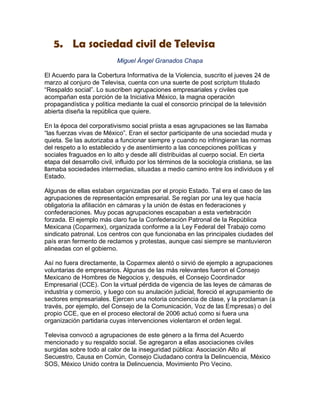 5. La sociedad civil de Televisa
                           Miguel Ángel Granados Chapa

El Acuerdo para la Cobertura Informativa de la Violencia, suscrito el jueves 24 de
marzo al conjuro de Televisa, cuenta con una suerte de post scriptum titulado
“Respaldo social”. Lo suscriben agrupaciones empresariales y civiles que
acompañan esta porción de la Iniciativa México, la magna operación
propagandística y política mediante la cual el consorcio principal de la televisión
abierta diseña la república que quiere.

En la época del corporativismo social priista a esas agrupaciones se las llamaba
“las fuerzas vivas de México”. Eran el sector participante de una sociedad muda y
quieta. Se las autorizaba a funcionar siempre y cuando no infringieran las normas
del respeto a lo establecido y de asentimiento a las concepciones políticas y
sociales fraguados en lo alto y desde allí distribuidas al cuerpo social. En cierta
etapa del desarrollo civil, influido por los términos de la sociología cristiana, se las
llamaba sociedades intermedias, situadas a medio camino entre los individuos y el
Estado.

Algunas de ellas estaban organizadas por el propio Estado. Tal era el caso de las
agrupaciones de representación empresarial. Se regían por una ley que hacía
obligatoria la afiliación en cámaras y la unión de éstas en federaciones y
confederaciones. Muy pocas agrupaciones escapaban a esta vertebración
forzada. El ejemplo más claro fue la Confederación Patronal de la República
Mexicana (Coparmex), organizada conforme a la Ley Federal del Trabajo como
sindicato patronal. Los centros con que funcionaba en las principales ciudades del
país eran fermento de reclamos y protestas, aunque casi siempre se mantuvieron
alineadas con el gobierno.

Así no fuera directamente, la Coparmex alentó o sirvió de ejemplo a agrupaciones
voluntarias de empresarios. Algunas de las más relevantes fueron el Consejo
Mexicano de Hombres de Negocios y, después, el Consejo Coordinador
Empresarial (CCE). Con la virtual pérdida de vigencia de las leyes de cámaras de
industria y comercio, y luego con su anulación judicial, floreció el agrupamiento de
sectores empresariales. Ejercen una notoria conciencia de clase, y la proclaman (a
través, por ejemplo, del Consejo de la Comunicación, Voz de las Empresas) o del
propio CCE, que en el proceso electoral de 2006 actuó como si fuera una
organización partidaria cuyas intervenciones violentaron el orden legal.

Televisa convocó a agrupaciones de este género a la firma del Acuerdo
mencionado y su respaldo social. Se agregaron a ellas asociaciones civiles
surgidas sobre todo al calor de la inseguridad pública: Asociación Alto al
Secuestro, Causa en Común, Consejo Ciudadano contra la Delincuencia, México
SOS, México Unido contra la Delincuencia, Movimiento Pro Vecino.
 