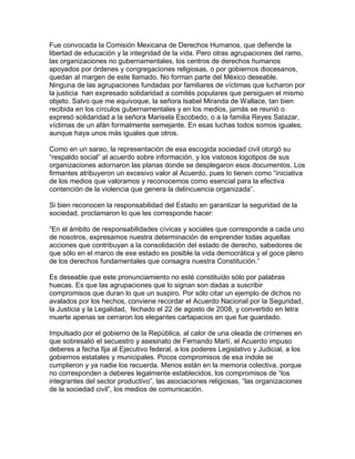 Fue convocada la Comisión Mexicana de Derechos Humanos, que defiende la
libertad de educación y la integridad de la vida. Pero otras agrupaciones del ramo,
las organizaciones no gubernamentales, los centros de derechos humanos
apoyados por órdenes y congregaciones religiosas, o por gobiernos diocesanos,
quedan al margen de este llamado. No forman parte del México deseable.
Ninguna de las agrupaciones fundadas por familiares de víctimas que lucharon por
la justicia han expresado solidaridad a comités populares que persiguen el mismo
objeto. Salvo que me equivoque, la señora Isabel Miranda de Wallace, tan bien
recibida en los círculos gubernamentales y en los medios, jamás se reunió o
expresó solidaridad a la señora Marisela Escobedo, o a la familia Reyes Salazar,
víctimas de un afán formalmente semejante. En esas luchas todos somos iguales,
aunque haya unos más iguales que otros.

Como en un sarao, la representación de esa escogida sociedad civil otorgó su
“respaldo social” al acuerdo sobre información, y los vistosos logotipos de sus
organizaciones adornaron las planas donde se desplegaron esos documentos. Los
firmantes atribuyeron un excesivo valor al Acuerdo, pues lo tienen como “iniciativa
de los medios que valoramos y reconocemos como esencial para la efectiva
contención de la violencia que genera la delincuencia organizada”.

Si bien reconocen la responsabilidad del Estado en garantizar la seguridad de la
sociedad, proclamaron lo que les corresponde hacer:

“En el ámbito de responsabilidades cívicas y sociales que corresponde a cada uno
de nosotros, expresamos nuestra determinación de emprender todas aquellas
acciones que contribuyan a la consolidación del estado de derecho, sabedores de
que sólo en el marco de ese estado es posible la vida democrática y el goce pleno
de los derechos fundamentales que consagra nuestra Constitución.”

Es deseable que este pronunciamiento no esté constituido sólo por palabras
huecas. Es que las agrupaciones que lo signan son dadas a suscribir
compromisos que duran lo que un suspiro. Por sólo citar un ejemplo de dichos no
avalados por los hechos, conviene recordar el Acuerdo Nacional por la Seguridad,
la Justicia y la Legalidad, fechado el 22 de agosto de 2008, y convertido en letra
muerte apenas se cerraron los elegantes cartapacios en que fue guardado.

Impulsado por el gobierno de la República, al calor de una oleada de crímenes en
que sobresalió el secuestro y asesinato de Fernando Martí, el Acuerdo impuso
deberes a fecha fija al Ejecutivo federal, a los poderes Legislativo y Judicial, a los
gobiernos estatales y municipales. Pocos compromisos de esa índole se
cumplieron y ya nadie los recuerda. Menos están en la memoria colectiva, porque
no corresponden a deberes legalmente establecidos, los compromisos de “los
integrantes del sector productivo”, las asociaciones religiosas, “las organizaciones
de la sociedad civil”, los medios de comunicación.
 
