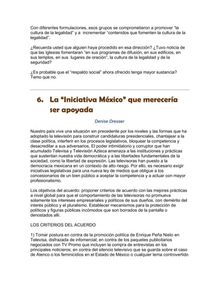 Con diferentes formulaciones, esos grupos se comprometieron a promover “la
cultura de la legalidad” y a incrementar “contenidos que fomenten la cultura de la
legalidad”.

¿Recuerda usted que alguien haya procedido en esa dirección? ¿Tuvo noticia de
que las Iglesias fomentaran “en sus programas de difusión, en sus edificios, en
sus templos, en sus lugares de oración”, la cultura de la legalidad y de la
seguridad?

¿Es probable que el “respaldo social” ahora ofrecido tenga mayor sustancia?
Temo que no.




   6. La “Iniciativa México” que merecería
      ser apoyada
                                  Denise Dresser

Nuestro país vive una situación sin precedente por los niveles y las formas que ha
adoptado la televisión para construir candidaturas presidenciales, chantajear a la
clase política, interferir en los procesos legislativos, bloquear la competencia y
desacreditar a sus adversarios. El poder intimidatorio y corruptor que han
acumulado Televisa y Televisión Azteca amenaza a las instituciones y prácticas
que sustentan nuestra vida democrática y a las libertades fundamentales de la
sociedad, como la libertad de expresión. Las televisoras han puesto a la
democracia mexicana en un contexto de alto riesgo. Por ello, es necesario exigir
iniciativas legislativas para una nueva ley de medios que obligue a los
concesionarios de un bien público a aceptar la competencia y a actuar con mayor
profesionalismo.

Los objetivos del acuerdo: proponer criterios de acuerdo con las mejores prácticas
a nivel global para que el comportamiento de las televisoras no promueva
solamente los intereses empresariales y políticos de sus dueños, con demérito del
interés público y el pluralismo. Establecer mecanismos para la protección de
políticos y figuras públicas incómodos que son borrados de la pantalla o
denostados allí.

LOS CRITERIOS DEL ACUERDO

1) Tomar postura en contra de la promoción política de Enrique Peña Nieto en
Televisa, disfrazada de infomercial; en contra de los paquetes publicitarios
negociados con TV Promo que incluyen la compra de entrevistas en los
principales noticieros; en contra del silencio televisivo que se guarda sobre el caso
de Atenco o los feminicidios en el Estado de México o cualquier tema controvertido
 