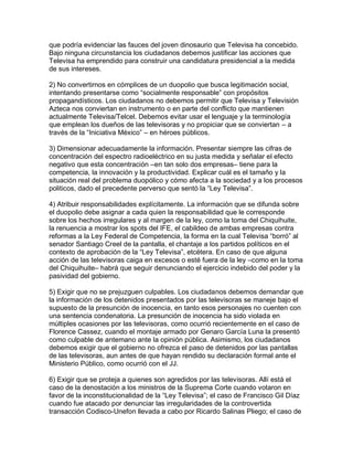 que podría evidenciar las fauces del joven dinosaurio que Televisa ha concebido.
Bajo ninguna circunstancia los ciudadanos debemos justificar las acciones que
Televisa ha emprendido para construir una candidatura presidencial a la medida
de sus intereses.

2) No convertirnos en cómplices de un duopolio que busca legitimación social,
intentando presentarse como “socialmente responsable” con propósitos
propagandísticos. Los ciudadanos no debemos permitir que Televisa y Televisión
Azteca nos conviertan en instrumento o en parte del conflicto que mantienen
actualmente Televisa/Telcel. Debemos evitar usar el lenguaje y la terminología
que emplean los dueños de las televisoras y no propiciar que se conviertan – a
través de la “Iniciativa México” – en héroes públicos.

3) Dimensionar adecuadamente la información. Presentar siempre las cifras de
concentración del espectro radioeléctrico en su justa medida y señalar el efecto
negativo que esta concentración –en tan solo dos empresas– tiene para la
competencia, la innovación y la productividad. Explicar cuál es el tamaño y la
situación real del problema duopólico y cómo afecta a la sociedad y a los procesos
politicos, dado el precedente perverso que sentó la “Ley Televisa”.

4) Atribuir responsabilidades explícitamente. La información que se difunda sobre
el duopolio debe asignar a cada quien la responsabilidad que le corresponde
sobre los hechos irregulares y al margen de la ley, como la toma del Chiquihuite,
la renuencia a mostrar los spots del IFE, el cabildeo de ambas empresas contra
reformas a la Ley Federal de Competencia, la forma en la cual Televisa “borró” al
senador Santiago Creel de la pantalla, el chantaje a los partidos políticos en el
contexto de aprobación de la “Ley Televisa”, etcétera. En caso de que alguna
acción de las televisoras caiga en excesos o esté fuera de la ley –como en la toma
del Chiquihuite– habrá que seguir denunciando el ejercicio indebido del poder y la
pasividad del gobierno.

5) Exigir que no se prejuzguen culpables. Los ciudadanos debemos demandar que
la información de los detenidos presentados por las televisoras se maneje bajo el
supuesto de la presunción de inocencia, en tanto esos personajes no cuenten con
una sentencia condenatoria. La presunción de inocencia ha sido violada en
múltiples ocasiones por las televisoras, como ocurrió recientemente en el caso de
Florence Cassez, cuando el montaje armado por Genaro García Luna la presentó
como culpable de antemano ante la opinión pública. Asimismo, los ciudadanos
debemos exigir que el gobierno no ofrezca el paso de detenidos por las pantallas
de las televisoras, aun antes de que hayan rendido su declaración formal ante el
Ministerio Público, como ocurrió con el JJ.

6) Exigir que se proteja a quienes son agredidos por las televisoras. Allí está el
caso de la denostación a los ministros de la Suprema Corte cuando votaron en
favor de la inconstitucionalidad de la “Ley Televisa”; el caso de Francisco Gil Díaz
cuando fue atacado por denunciar las irregularidades de la controvertida
transacción Codisco-Unefon llevada a cabo por Ricardo Salinas Pliego; el caso de
 