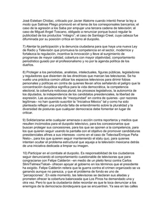 José Esteban Chidiac, criticado por Javier Alatorre cuando intentó frenar la ley a
modo que Salinas Pliego promovió en el tema de los corresponsales bancarios; el
caso de la agresión a los Saba por empujar una tercera cadena de televisión; el
caso de Miguel Ángel Toscano, obligado a renunciar porque buscó regular la
publicidad de los productos “milagro”; el caso de Santiago Creel, cuya cabeza fue
difuminada por su posición crítica en torno al duopolio.

7) Alentar la participación y la denuncia ciudadana para que haya una nueva Ley
de Radio y Televisión que promueva la competencia en el sector, modernice y
fortalezca la regulación, incentive la innovación y lleve al surgimiento de
programas de mayor calidad, cobertura con mayor objetividad, comportamiento
periodístico guiado por el profesionalismo y no por la agenda política de los
dueños.

8) Proteger a los periodistas, analistas, intelectuales, figuras públicas, legisladores
y reguladores que disienten de las directrices que marcan las televisoras. Se ha
vuelto una práctica común utilizar los espacios televisivos para dirimir fobias
personales y políticas en contra de quienes llevan años señalando el peligro que la
concentración duopólica significa para la vida democrática, la competencia
electoral, la cobertura noticiosa plural, los procesos legislativos, la autonomía de
los diputados, la independencia de los candidatos presidenciales, la libertad de
expresión. Las acusaciones de “mezquindad” en contra de quienes –por razones
legítimas– no han querido suscribir la “Iniciativa México” tal y como ha sido
planteada reflejan una profunda falta de entendimiento sobre la pluralidad y la
diversidad de posturas que cualquier democracia debe fomentar en lugar de
criticar.

9) Solidarizarse ante cualquier amenaza o acción contra reporteros y medios que
resulten incómodos para el duopolio televisivo, para los concesionarios que
buscan proteger sus concesiones, para los que se oponen a la competencia, para
los que quieren seguir usando la pantalla con el objetivo de promover candidaturas
presidenciales afines a sus intereses –como en el caso de Televisa/Enrique Peña
Nieto–, para los que quieren seguir manteniendo el statu quo, para quienes
intentan ocultar el problema estructural que aqueja a la televisión mexicana detrás
de una iniciativa dedicada a limpiar su imagen.

10) Participar en el combate al duopolio. Es responsabilidad de los ciudadanos
seguir denunciando el comportamiento cuestionable de televisoras que para
congraciarse con Felipe Calderón –en medio de un pleito feroz contra Carlos
Slim/Telmex/Telcel– ofrecen apoyar al gobierno en los términos que el presidente
ha exigido. Felipe Calderón reitera que la guerra contra el crimen organizado se va
ganando aunque no parezca, y que el problema de fondo es uno de
“percepciones”. En este momento, las televisoras se declaran sus aliadas y
prometen ofrecer la cobertura balanceada que Los Pinos ha demandado una y
otra vez. Pero lo que la ciudadanía debe recordar es que le toca denunciar a los
enemigos de la democracia dondequiera que se encuentren. Ya sea en las calles
 
