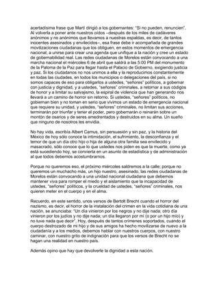acertadísima frase que Martí dirigió a los gobernantes: “Si no pueden, renuncien”.
Al volverla a poner ante nuestros oídos –después de los miles de cadáveres
anónimos y no anónimos que llevamos a nuestras espaldas, es decir, de tantos
inocentes asesinados y envilecidos–, esa frase debe ir acompañada de grandes
movilizaciones ciudadanas que los obliguen, en estos momentos de emergencia
nacional, a unirse para crear una agenda que unifique a la nación y cree un estado
de gobernabilidad real. Las redes ciudadanas de Morelos están convocando a una
marcha nacional el miércoles 6 de abril que saldrá a las 5:00 PM del monumento
de la Paloma de la Paz para llegar hasta el Palacio de Gobierno, exigiendo justicia
y paz. Si los ciudadanos no nos unimos a ella y la reproducimos constantemente
en todas las ciudades, en todos los municipios o delegaciones del país, si no
somos capaces de eso para obligarlos a ustedes, “señores” políticos, a gobernar
con justicia y dignidad, y a ustedes, “señores” criminales, a retornar a sus códigos
de honor y a limitar su salvajismo, la espiral de violencia que han generando nos
llevará a un camino de horror sin retorno. Si ustedes, “señores” políticos, no
gobiernan bien y no toman en serio que vivimos un estado de emergencia nacional
que requiere su unidad, y ustedes, “señores” criminales, no limitan sus acciones,
terminarán por triunfar y tener el poder, pero gobernarán o reinarán sobre un
montón de osarios y de seres amedrentados y destruidos en su alma. Un sueño
que ninguno de nosotros les envidia.

No hay vida, escribía Albert Camus, sin persuasión y sin paz, y la historia del
México de hoy sólo conoce la intimidación, el sufrimiento, la desconfianza y el
temor de que un día otro hijo o hija de alguna otra familia sea envilecido y
masacrado, sólo conoce que lo que ustedes nos piden es que la muerte, como ya
está sucediendo hoy, se convierta en un asunto de estadística y de administración
al que todos debemos acostumbrarnos.

Porque no queremos eso, el próximo miércoles saldremos a la calle; porque no
queremos un muchacho más, un hijo nuestro, asesinado, las redes ciudadanas de
Morelos están convocando a una unidad nacional ciudadana que debemos
mantener viva para romper el miedo y el aislamiento que la incapacidad de
ustedes, “señores” políticos, y la crueldad de ustedes, “señores” criminales, nos
quieren meter en el cuerpo y en el alma.

Recuerdo, en este sentido, unos versos de Bertolt Brecht cuando el horror del
nazismo, es decir, el horror de la instalación del crimen en la vida cotidiana de una
nación, se anunciaba: “Un día vinieron por los negros y no dije nada; otro día
vinieron por los judíos y no dije nada; un día llegaron por mí (o por un hijo mío) y
no tuve nada que decir”. Hoy, después de tantos crímenes soportados, cuando el
cuerpo destrozado de mi hijo y de sus amigos ha hecho movilizarse de nuevo a la
ciudadanía y a los medios, debemos hablar con nuestros cuerpos, con nuestro
caminar, con nuestro grito de indignación para que los versos de Brecht no se
hagan una realidad en nuestro país.

Además opino que hay que devolverle la dignidad a esta nación.
 