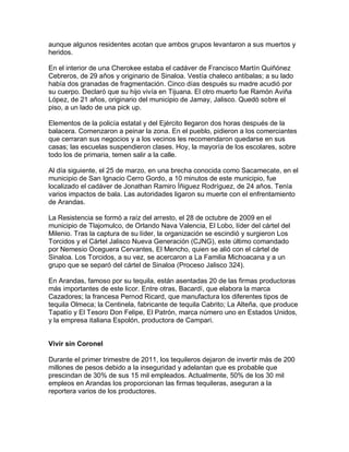 aunque algunos residentes acotan que ambos grupos levantaron a sus muertos y
heridos.

En el interior de una Cherokee estaba el cadáver de Francisco Martín Quiñónez
Cebreros, de 29 años y originario de Sinaloa. Vestía chaleco antibalas; a su lado
había dos granadas de fragmentación. Cinco días después su madre acudió por
su cuerpo. Declaró que su hijo vivía en Tijuana. El otro muerto fue Ramón Aviña
López, de 21 años, originario del municipio de Jamay, Jalisco. Quedó sobre el
piso, a un lado de una pick up.

Elementos de la policía estatal y del Ejército llegaron dos horas después de la
balacera. Comenzaron a peinar la zona. En el pueblo, pidieron a los comerciantes
que cerraran sus negocios y a los vecinos les recomendaron quedarse en sus
casas; las escuelas suspendieron clases. Hoy, la mayoría de los escolares, sobre
todo los de primaria, temen salir a la calle.

Al día siguiente, el 25 de marzo, en una brecha conocida como Sacamecate, en el
municipio de San Ignacio Cerro Gordo, a 10 minutos de este municipio, fue
localizado el cadáver de Jonathan Ramiro Íñiguez Rodríguez, de 24 años. Tenía
varios impactos de bala. Las autoridades ligaron su muerte con el enfrentamiento
de Arandas.

La Resistencia se formó a raíz del arresto, el 28 de octubre de 2009 en el
municipio de Tlajomulco, de Orlando Nava Valencia, El Lobo, líder del cártel del
Milenio. Tras la captura de su líder, la organización se escindió y surgieron Los
Torcidos y el Cártel Jalisco Nueva Generación (CJNG), este último comandado
por Nemesio Oceguera Cervantes, El Mencho, quien se alió con el cártel de
Sinaloa. Los Torcidos, a su vez, se acercaron a La Familia Michoacana y a un
grupo que se separó del cártel de Sinaloa (Proceso Jalisco 324).

En Arandas, famoso por su tequila, están asentadas 20 de las firmas productoras
más importantes de este licor. Entre otras, Bacardí, que elabora la marca
Cazadores; la francesa Pernod Ricard, que manufactura los diferentes tipos de
tequila Olmeca; la Centinela, fabricante de tequila Cabrito; La Alteña, que produce
Tapatío y El Tesoro Don Felipe, El Patrón, marca número uno en Estados Unidos,
y la empresa italiana Espolón, productora de Campari.


Vivir sin Coronel

Durante el primer trimestre de 2011, los tequileros dejaron de invertir más de 200
millones de pesos debido a la inseguridad y adelantan que es probable que
prescindan de 30% de sus 15 mil empleados. Actualmente, 50% de los 30 mil
empleos en Arandas los proporcionan las firmas tequileras, aseguran a la
reportera varios de los productores.
 