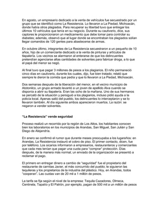 En agosto, un empresario dedicado a la venta de vehículos fue secuestrado por un
grupo que se identificó como La Resistencia. Lo llevaron a La Piedad, Michoacán,
donde había otros plagiados. Para recuperar su libertad tuvo que entregar los
últimos 10 vehículos que tenía en su negocio. Durante su cautiverio, dice, sus
captores le proporcionaron un medicamento que debe tomar para controlar su
diabetes; además, observó que al lugar donde se encontraban los plagiados solían
llegar comandos de 120 gentes para abastecerse de armas.

En octubre último, integrantes de La Resistencia secuestraron a un pequeño de 10
años, hijo de un comerciante dedicado a la venta de pinturas y artículos de
tlapalería. Los vecinos se alarmaron al enterarse de que los delincuentes
pretendían agenciarse altas cantidades de solventes para fabricar droga, a lo que
el papá del menor se negó.

Al final tuvo que pagar 3 millones de pesos a los plagiarios. El niño permaneció
cinco días en cautiverio, durante los cuales, dijo, fue bien tratado; relató que
siempre le dieron la comida que pedía y que lo llevaron a La Piedad, Michoacán.

Dos semanas después de la liberación del menor, en el vecino municipio de
Atotonilco, un grupo armado levantó a un joven de apellido Alva cuando se
disponía a abrir su tlapalería. Eran las ocho de la mañana. Uno de sus hermanos
se percató de la situación y persiguió a los plagiarios, incluso pidió ayuda a la
policía local. Apenas salió del pueblo, los delincuentes lo interceptaron y se lo
llevaron también. Al día siguiente ambos aparecieron muertos. La razón: se
negaron a vender solventes.


“La Resistencia” vende seguridad

Proceso realizó un recorrido por la región de Los Altos, los habitantes conocen
bien los laboratorios en los municipios de Arandas, San Miguel, San Julián y San
Diego de Alejandría.

En enero se confirmó el rumor que durante meses preocupaba a los lugareños: en
Arandas, La Resistencia instauró el cobro de piso. El primer contacto, dicen, fue
por teléfono. Los sicarios informaron a empresarios, restauranteros y comerciantes
que cada mes tenían que pagar una cuota para “comprar” protección. Días
después, de la manera más normal, un enviado de la organización se presentó a
reclamar el pago.

El primero en entregar dinero a cambio de “seguridad” fue el propietario del
restaurante de carnitas Javier, el más concurrido del pueblo; le siguieron las
tequileras y los propietarios de la industria del plástico. Hoy, en Arandas, todos
“cooperan”. Las cuotas van de 20 mil a 1 millón de pesos.

La tarifa se fija según el nivel de la empresa: Tequila Cazadores, Olmeca,
Centinela, Tapatío y El Patrón, por ejemplo, pagan de 500 mil a un millón de pesos
 