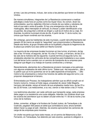 al mes. Las dos primeras, incluso, dan aviso a las plantas que tienen en Estados
Unidos.

De manera simultánea, integrantes de La Resistencia comenzaron a realizar
patrullajes a toda hora en puntos como los Super Oxxo. Es común, dicen los
entrevistados, que los vigilantes informen a través de sus radios y celulares de
todo el que sale o entra al pueblo. Si hay una emergencia a las dos de la
madrugada, ellos interceptan el vehículo, lo checan y piden identificación a los
ocupantes, les preguntan a dónde se dirigen y cuál es el motivo de su viaje. En
Arandas, la policía municipal circula de día. A partir de las 11 de la noche, los
únicos que hacen rondines son los sicarios.

Sin embargo, para los habitantes de este municipio, a partir del enfrentamiento del
pasado 22 de marzo se acabó la “seguridad” que proporcionaba La Resistencia.
Desde esa fecha, el grupo Sinaloa está en la localidad y disputa la hegemonía de
la plaza que antaño tuvo ese cártel con Nacho Coronel.

La mayoría de las empresas locales funcionan en tres turnos: el primero, de las
seis a las 14 horas; el segundo, de las 14 a las 21 horas, y el tercero, de las 22 a
las seis de la mañana del día siguiente. Cuando termina el segundo turno, los
empleados abordan los vehículos de las compañías para trasladarse a sus casas.
Los del tercer turno cuentan con un servicio de transporte de su empresa para
asegurar que llegan a su trabajo en buenas condiciones y a tiempo.

Recientemente, elementos de La Resistencia enviaron mensajes a los patrones
con algunos empleados de este último turno: “Sabes qué –les expusieron–, dile a
tu patrón que ya no te queremos ver en la calle esperando el transporte…”. Ello
motivó a los empresarios a reducir los horarios de salida del segundo turno y se
proponen desaparecer el tercero.

Entrevistados por Proceso, los trabajadores admiten que es difícil cumplir con el
horario nocturno. Incluso el hotel Jagua, propiedad de Jesús Valle Magaña,
hermano del alcalde, redujo el horario de sus empleados media hora, de las 23 a
las 22:30 horas. Los restaurantes, a su vez, cierran a más tardar a las 21 horas.

Los testimonios abundan: por cada vehículo que transporte carga, cada empresa
debe pagar a La resistencia una cuota obligada. Además, los choferes dicen que
los sicarios les advirtieron que no deben circular entre las 11: 00 de la noche y las
cinco de la mañana.

Antes, comentan, al llegar a la frontera de Ciudad Juárez, de Tamaulipas o de
Coahuila, pagaban 500 pesos al cártel que controlaba la zona; ahora también
deben hacer su pago al salir. Además, los sicarios aprovechan los camiones de
carga de las empresas para moverse.

Un chofer recuerda que hace siete meses, en el camino de Matamoros a San
Fernando, en Tamaulipas, fue detenido por seis sicarios, quienes lo obligaron a
 