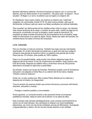 llevarlos kilómetros adelante. Durante el trayecto se toparon con un convoy del
Ejército, pero los delincuentes no se arredraron. “No pasa nada –le dijeron–. No te
asustes”. Al llegar a un cerro, le pidieron que se bajara y lo dejaron ahí.

En Zacatecas, hace cuatro meses, los sicarios se robaron dos “madrinas”
cargadas con camionetas Honda CV-R. En esta misma entidad, sólo que en
Sombrerete, la Nissan optó por sacar sus fletes escoltados por policías federales.

Otra novedad: los delincuentes de los cárteles evitan robar la carga. Les interesa
más checar la factura de la carga: a nombre de quien está, cuánto se pagó por la
mercancía, el domicilio a la que va dirigida o quién vende la mercancía. Su
propósito es saber el poder económico de los propietarios de la compañía; luego
meten la información a su base de datos. Ahora, desde que salen de Arandas, los
choferes llevan los datos mínimos del comprador.


La fe, vulnerada

Pero en Arandas no todo es comercio. También hay lugar para las actividades
espirituales. En el atrio del templo principal luce un gran arco del que cuelga la
campana más grande de América Latina y la séptima más grande del mundo.
Pesa casi los 15 mil kilos. Este pueblo es 100% católico.

Pese a su fe inquebrantable, nadie acude a los oficios religiosos luego de la
balacera del 24 de marzo. El día 30, el panorama era distinto. Hubo rosario a las
6:00 de la tarde. Después se celebró misa y al terminar cerca de 250 jóvenes
abarrotaron el templo en ejercicios cuaresmales.

De entrada, rezaron por la paz de Arandas. Periódicos locales como El Arandense
incluyeron una plegaria a Cristo Rey en su edición del 30 de marzo, titulada
“Oración contra la violencia”:

Cristo rey, tú eres nuestra paz. Mira nuestra Patria dañada por la violencia y
dispersa por el miedo y la inseguridad…

Toca el corazón de quienes olvidan que somos hermanos y provocan sufrimiento,
extorsión, secuestro y muerte…

…Protege a nuestros pueblos y comunidades…

Al día siguiente, un comando levantó a dos personas frente a la empresa
polietilenos Arandas. Hasta el cierre de la edición no se sabía de ellos.

Este municipio está ubicado estratégicamente, pues conecta comercialmente al
centro con el norte del país. Sus carreteras lo enlazan con otras localidades
jaliscienses, así como con las de las entidades vecinas de Michoacán, Guanajuato
y Aguascalientes y Jalisco. De ahí que les resulte atractivo a los cárteles.
 