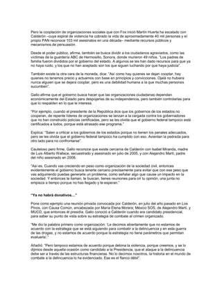 Pero la cooptación de organizaciones sociales que con Fox inició Martín Huerta ha escalado con
Calderón –cuya espiral de violencia ha cobrado la vida de aproximadamente 40 mil personas y el
propio PAN reconoce 103 mil asesinatos en una década– mediante recursos públicos y
mecanismos de persuasión.

Desde el poder público, afirma, también se busca dividir a los ciudadanos agraviados, como las
víctimas de la guardería ABC de Hermosillo, Sonora, donde murieron 49 niños. “Los padres de
familia fueron divididos por el gobierno del estado. A algunos se les han dado recursos para que ya
no haya ruido, y los que no han aceptado son los que siguen luchando por que haya justicia”.

También existe la otra cara de la moneda, dice: “Así como hay quienes se dejan cooptar, hay
quienes no tenemos precio y actuamos con base en principios y convicciones. Ojalá no hubiera
nunca alguien que se dejara cooptar, pero es una debilidad humana a la que muchas personas
sucumben”.

Gallo afirma que el gobierno busca hacer que las organizaciones ciudadanas dependan
económicamente del Estado para despojarlas de su independencia, pero también controlarlas para
que lo respalden en lo que le interesa.

“Por ejemplo, cuando el presidente de la República dice que los gobiernos de los estados no
cooperan, de repente líderes de organizaciones se lanzan a la cargada contra los gobernadores
que no han construido policías certificadas, pero se les olvida que el gobierno federal tampoco está
certificados a todos, porque está atrasado ese programa.”

Explica: “Salen a criticar a los gobiernos de los estados porque no tienen los penales adecuados,
pero se les olvida que el gobierno federal tampoco ha cumplido con eso. Avientan la pedrada para
otro lado para no confrontarse”.

Cauteloso pero firme, Gallo reconoce que existe cercanía de Calderón con Isabel Miranda, madre
de Luis Alberto Wallace, secuestrado y asesinado en julio de 2005, y con Alejandro Martí, padre
del niño asesinado en 2008.

“Así es. Cuando vas creciendo en peso como organización de la sociedad civil, entonces
evidentemente el gobierno busca tenerte cercano precisamente para evitar que con ese peso que
vas adquiriendo puedas generarle un problema, como señalar algo que cause un impacto en la
sociedad. Y entonces te llaman, te buscan, tienes reuniones para oír tu opinión, una junta no
empieza a tiempo porque no has llegado y te esperan.”


“Ya no habrá donativos…”

Pone como ejemplo una reunión privada convocada por Calderón, en julio del año pasado en Los
Pinos, con Causa Común, encabezada por María Elena Morera; México SOS, de Alejandro Martí, y
MUCD, que entonces él presidía. Gallo conoció a Calderón cuando era candidato presidencial,
para saber su punto de vista sobre su estrategia de combate al crimen organizado.

“Me dio la palabra primero como organización: „Le decimos abiertamente que no estamos de
acuerdo con la estrategia que se está siguiendo para combatir a la delincuencia y en esta guerra
de las drogas, y no estamos de acuerdo porque la estrategia no tiene parámetros que permitan
evaluarla‟.”

Añadió: “Pero tampoco estamos de acuerdo porque detona la violencia, porque creemos, y se lo
dijimos desde aquella ocasión como candidato a la Presidencia, que el ataque a la delincuencia
debe ser a través de las estructuras financieras. No lo decimos nosotros, la historia en el mundo de
combate a la delincuencia lo ha evidenciado. Ese es el flanco débil”.
 