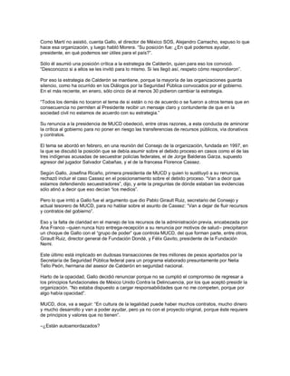 Como Martí no asistió, cuenta Gallo, el director de México SOS, Alejandro Camacho, expuso lo que
hace esa organización, y luego habló Morera. “Su posición fue: ¿En qué podemos ayudar,
presidente, en qué podemos ser útiles para el país?”.

Sólo él asumió una posición crítica a la estrategia de Calderón, quien para eso los convocó.
“Desconozco si a ellos se les invitó para lo mismo. Si les llegó así, respeto cómo respondieron”.

Por eso la estrategia de Calderón se mantiene, porque la mayoría de las organizaciones guarda
silencio, como ha ocurrido en los Diálogos por la Seguridad Pública convocados por el gobierno.
En el más reciente, en enero, sólo cinco de al menos 30 pidieron cambiar la estrategia.

“Todos los demás no tocaron el tema de si están o no de acuerdo o se fueron a otros temas que en
consecuencia no permiten al Presidente recibir un mensaje claro y contundente de que en la
sociedad civil no estamos de acuerdo con su estrategia.”

Su renuncia a la presidencia de MUCD obedeció, entre otras razones, a esta conducta de aminorar
la crítica al gobierno para no poner en riesgo las transferencias de recursos públicos, vía donativos
y contratos.

El tema se abordó en febrero, en una reunión del Consejo de la organización, fundada en 1997, en
la que se discutió la posición que se debía asumir sobre el debido proceso en casos como el de las
tres indígenas acusadas de secuestrar policías federales, el de Jorge Balderas Garza, supuesto
agresor del jugador Salvador Cabañas, y el de la francesa Florence Cassez.

Según Gallo, Josefina Ricaño, primera presidenta de MUCD y quien lo sustituyó a su renuncia,
rechazó incluir el caso Cassez en el posicionamiento sobre el debido proceso. “Van a decir que
estamos defendiendo secuestradores”, dijo, y ante la preguntas de dónde estaban las evidencias
sólo atinó a decir que eso decían “los medios”.

Pero lo que irritó a Gallo fue el argumento que dio Pablo Girault Ruiz, secretario del Consejo y
actual tesorero de MUCD, para no hablar sobre el asunto de Cassez: “Van a dejar de fluir recursos
y contratos del gobierno”.

Eso y la falta de claridad en el manejo de los recursos de la administración previa, encabezada por
Ana Franco –quien nunca hizo entrega-recepción a su renuncia por motivos de salud– precipitaron
un choque de Gallo con el “grupo de poder” que controla MUCD, del que forman parte, entre otros,
Girault Ruiz, director general de Fundación Dondé, y Félix Gavito, presidente de la Fundación
Nemi.

Este último está implicado en dudosas transacciones de tres millones de pesos aportados por la
Secretaría de Seguridad Pública federal para un programa elaborado presuntamente por Nelia
Tello Peón, hermana del asesor de Calderón en seguridad nacional.

Harto de la opacidad, Gallo decidió renunciar porque no se cumplió el compromiso de regresar a
los principios fundacionales de México Unido Contra la Delincuencia, por los que aceptó presidir la
organización. “No estaba dispuesto a cargar responsabilidades que no me competen, porque por
algo había opacidad”.

MUCD, dice, va a seguir: “En cultura de la legalidad puede haber muchos contratos, mucho dinero
y mucho desarrollo y van a poder ayudar, pero ya no con el proyecto original, porque éste requiere
de principios y valores que no tienen”.

–¿Están autoamordazados?
 