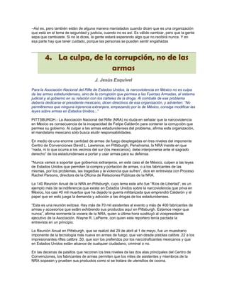 –Así es, pero también están de alguna manera maniatados cuando dicen que es una organización
que está en el tema de seguridad y justicia, cuando no es así. Es válido cambiar, pero que la gente
sepa que cambiaste. Si no le dices, la gente estará esperando algo que no recibirá nunca. Y en
esa parte hay que tener cuidado, porque las personas se pueden sentir engañadas



        4. La culpa, de la corrupción, no de las
                          armas
                                      J. Jesús Esquivel

Para la Asociación Nacional del Rifle de Estados Unidos, la narcoviolencia en México no es culpa
de las armas estadunidenses, sino de la corrupción que permea a las Fuerzas Armadas, al sistema
judicial y al gobierno en su relación con los cárteles de la droga. Al combate de ese problema
debería dedicarse el presidente mexicano, dicen directivos de esa organización, y advierten: “No
permitiremos que ninguna injerencia extranjera, empezando por la de México, consiga modificar las
leyes sobre armas en Estados Unidos...”

PITTSBURGH.- La Asociación Nacional del Rifle (NRA) no duda en señalar que la narcoviolencia
en México es consecuencia de la incapacidad de Felipe Calderón para contener la corrupción que
permea su gobierno. Al culpar a las armas estadunidenses del problema, afirma esta organización,
el mandatario mexicano sólo busca eludir responsabilidades.

En medio de una enorme cantidad de armas de fuego desplegadas en tres niveles del imponente
Centro de Convenciones David L. Lawrence, en Pittsburgh, Pensilvania, la NRA insiste en que
“nada, ni lo que ocurra a los vecinos del sur (los mexicanos), debe interponerse ante el sagrado
derecho” de los estadunidenses a portar y usar armas para su defensa.

“Nunca vamos a soportar que gobiernos extranjeros, en este caso el de México, culpen a las leyes
de Estados Unidos que permiten la compra y portación de armas, o a los fabricantes de las
mismas, por los problemas, las tragedias y la violencia que sufren”, dice en entrevista con Proceso
Rachel Parsons, directora de la Oficina de Relaciones Públicas de la NRA.

La 140 Reunión Anual de la NRA en Pittsburgh, cuyo lema este año fue “Ríos de Libertad”, es un
ejemplo más de la indiferencia que existe en Estados Unidos sobre la narcoviolencia que priva en
México, los casi 40 mil muertos que ha dejado la guerra militarizada que emprendió Calderón y el
papel que en esto juega la demanda y adicción a las drogas de los estadunidenses.

“Esta es una reunión exitosa. Hay más de 70 mil asistentes al evento y más de 400 fabricantes de
armas y accesorios que están exhibiendo sus productos aquí en Pittsburgh. Estamos mejor que
nunca”, afirma sonriente la vocera de la NRA, quien a última hora sustituyó al vicepresidente
ejecutivo de la Asociación, Wayne R. LaPierre, con quien este reportero tenía pactada la
entrevista en un principio.

La Reunión Anual en Pittsburgh, que se realizó del 29 de abril al 1 de mayo, fue un muestrario
imponente de la tecnología más nueva en armas de fuego, que van desde pistolas calibre .22 a los
impresionantes rifles calibre .50, que son los preferidos por los narcotraficantes mexicanos y que
en Estados Unidos están alcance de cualquier ciudadano, criminal o no.

En las decenas de pasillos que recorren los tres niveles de las dos alas principales del Centro de
Convenciones, los fabricantes de armas permiten que los miles de asistentes y miembros de la
NRA sopesen y prueben sus productos como si se tratara de utensilios de cocina.
 
