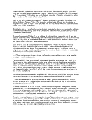 No hay limitantes para hacerlo: los niños de cualquier edad también tienen derecho, y algunos
hasta son ayudados por sus padres para sostener y apuntar con la mira telescópica un rifle AK-47,
un R-15, una pistola 9 milímetros, una ametralladora, escopetas y hasta las temidas armas calibre
.50, conocidas en México como “las matapolicías”.

“Esta es una feria de libertades y derechos”, comenta al reportero uno de los vendedores de la
fábrica Smith and Wesson. “Estos niños aprenden desde ahora a defender sus derechos y su
integridad física. Esto es legal, y no lo confundan con una escuela de criminales; los criminales no
vienen aquí”, señala el vendedor.

De múltiples colores y tamaños (hay armas de color rosa para las damas en varios de los calibres),
el armamento exhibido refleja parte de la cultura de los estadunidenses, que en varios países es
categorizada como “salvaje”.

El arsenal expuesto en Pittsburgh es un catálogo de intimidación y una prueba más de que las
pistolas, escopetas y rifles automáticos y semiautomáticos que se ofrecen aquí son los mismos que
portan los integrantes de cualquier cártel mexicano, algunos incluso más potentes y sofisticados
que los que tienen el Ejército y la Armada de México.

En la Reunión Anual de la NRA no se venden directamente armas ni municiones. Quienes
muestran sus productos levantan pedidos de pistolas y rifles que después llegarán a sus
compradores por correo. No hay límite para adquirir las armas, siempre y cuando el cliente no
tenga antecedentes penales, indagación que se hace en menos de cinco minutos en cada uno de
los cientos de cubículos de los vendedores.

La NRA aprovecha su reunión para ofrecer conferencias, cursos y talleres sobre cómo “usar las
armas para la defensa personal”.

Decenas de instructores, en su mayoría exmilitares y exagentes federales del FBI y hasta de la
CIA, enseñan a niños, adolescentes y adultos cómo utilizar cualquier tipo de arma contra algún
ladrón que quiera entrar a sus casas. Dan clases acerca de cómo desenfundar con rapidez una
pistola en caso de ser atacado por un delincuente que porte un cuchillo o cualquier objeto
punzocortante, y hasta de cómo disparar contra una persona a más de 150 metros de distancia
con rifles de alto calibre como AK-47 o R-15 si el intruso, delincuente o enemigo se echa a correr
tras cometer una fechoría.

También se instalaron talleres para cazadores, pero éstos, aunque sí tienen una audiencia también
numerosa, no cuentan con el mismo éxito que las clases o cursos de defensa personal.

La política no es ajena a las reuniones anuales de la NRA, y mucho menos este año, cuando
empieza a calentarse en Estados Unidos la contienda por la presidencia, que se definirá en los
comicios de noviembre de 2012.

El viernes 29 de abril, en un foro titulado “Celebración del liderazgo de la NRA y de los valores
estadunidenses”, los oradores estelares fueron el senador federal republicano por Pensilvania, Pat
Toomey, los congresistas republicanos Dan Boren y Jason Altmire, así como los aspirantes a la
nominación presidencial por el Partido Republicano, Newt Gingrich –expresidente de la Cámara de
Representantes– y Mike Huckabee, exgobernador de Arkansas.

Todos los ponentes hablaron del “indestructible derecho” de los estadunidenses a comprar y portar
armas de fuego, pero el mensaje principal fue el de “no permitir que voces extranjeras” interfieran
en los asuntos nacionales pues podrían poner en riesgo la vida de los estadunidenses. Es decir,
evitar a toda costa que por situaciones de inseguridad, como la de México, en Estados Unidos se
limiten las leyes que favorecen la producción y venta de armas.
 