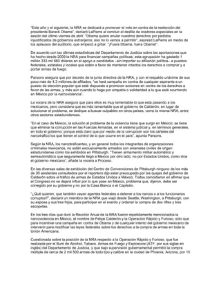 “Este año y el siguiente, la NRA se dedicará a promover el voto en contra de la reelección del
presidente Barack Obama”, declaró LaPierre al concluir el desfile de oradores especiales en la
sesión del último viernes de abril. “Obama quiere anular nuestros derechos por pedidos
injustificados de gobiernos extranjeros; eso no lo vamos a permitir”, expresó LaPierre en medio de
los aplausos del auditorio, que empezó a gritar: “¡Fuera Obama, fuera Obama!”.

De acuerdo con las últimas estadísticas del Departamento de Justicia sobre las aportaciones que
ha hecho desde 2009 la NRA para financiar campañas políticas, esta agrupación ha gastado 1
millón 333 mil 660 dólares en el apoyo a candidatos –sin importar su afiliación política– a puestos
federales, estatales y locales que estén a favor de mantener intactos los derechos a comprar y a
portar armas de fuego.

Parsons asegura que por decreto de la junta directiva de la NRA, y con el respaldo unánime de sus
poco más de 4.3 millones de afiliados, “se hará campaña en contra de cualquier aspirante a un
puesto de elección popular que esté dispuesto a promover acciones en contra de los derechos a
favor de las armas, y más aún cuando lo haga por simpatía o solidaridad a lo que está ocurriendo
en México por la narcoviolencia”.

La vocera de la NRA asegura que para ellos es muy lamentable lo que está pasando a los
mexicanos, pero considera que es más lamentable que el gobierno de Calderón, en lugar de
solucionar el problema, se dedique a buscar culpables en otros países, como la misma NRA, entre
otros sectores estadunidenses.

“En el caso de México, la solución al problema de la violencia tiene que surgir en México; se tiene
que eliminar la corrupción en las Fuerzas Armadas, en el sistema judicial y, en términos generales,
en todo el gobierno; porque está claro que por medio de la corrupción son los cárteles del
narcotráfico los que tienen el control de lo que ocurre en el país”, apunta Parsons.

Según la NRA, los narcotraficantes, y en general todos los integrantes de organizaciones
criminales mexicanos, no están exclusivamente armados con arsenales civiles de origen
estadunidense como los exhibidos en Pittsburgh. “Tienen armamento militar automático y
semiautomático que seguramente llegó a México por otro lado, no por Estados Unidos, como dice
el gobierno mexicano”, añade la vocera a Proceso.

En las diversas salas de exhibición del Centro de Convenciones de Pittsburgh ninguno de los más
de 30 asistentes consultados por el reportero dijo estar preocupado por las quejas del gobierno de
Calderón sobre el tráfico de armas de Estados Unidos a México. Todos coincidieron en afirmar que
el Congreso no se dejará influir por lo que pase en México, problema que, dijeron, debe ser
corregido por su gobierno y no por la Casa Blanca o el Capitolio.

“¿Qué quieren, que también vayan agentes federales a detener a los narcos o a los funcionarios
corruptos?”, declaró un miembro de la NRA que viajó desde Seattle, Washington, a Pittsburgh, con
su esposa y sus tres hijos, para participar en el evento y ordenar la compra de dos rifles y tres
escopetas.

En los tres días que duró la Reunión Anual de la NRA fueron repetidamente mencionados la
narcoviolencia en México, el nombre de Felipe Calderón y la Operación Rápido y Furioso, sólo que
para incentivar una campaña en contra de Obama y de cualquier intento del gobierno mexicano de
intervenir para modificar las leyes federales sobre los derechos a la compra de armas en toda la
Unión Americana.

Cuestionada sobre la posición de la NRA respecto a la Operación Rápido y Furioso, que fue
realizada por el Buró de Alcohol, Tabaco, Armas de Fuego y Explosivos (ATF, por sus siglas en
inglés) del Departamento de Justicia, y que bajo supervisión gubernamental permitió la compra
múltiple de cerca de 2 mil 500 armas de todo tipo y calibre en la ciudad de Phoenix, Arizona, por 15
 