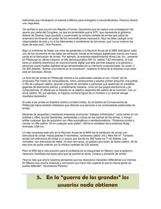 traficantes que introdujeron el arsenal a México para entregarlo a narcotraficantes, Parsons ofreció
una respuesta.

“Es terrible lo que ocurrió con Rápido y Furioso. Queremos que se realice una investigación del
asunto por parte del Congreso, ya que es lamentable que el ATF, que representa al gobierno
federal de Obama, haya ayudado y supervisado la compra múltiple de armas que sabía de
antemano terminarían en poder de los narcotraficantes mexicanos. Aquí se debe castigar a los
responsables de esto y no a los fabricantes o vendedores de las armas, que nunca violaron las
leyes de este país”, dice Parsons.

Bajo un ambiente de fiesta, los miles de asistentes a la Reunión Anual de la NRA disfrutaron cada
uno de los momentos en las salas de exhibición donde la tecnología digitalizada marca una nueva
pauta en la fabricación de armas. Por ejemplo, la empresa estadunidense Arma Lite, Inc., presentó
en Pittsburgh su última creación: el rifle semiautomático AR-10, calibre 7.62 milímetros, el cual
tiene un sistema electrónico de reconocimiento digital que sólo permite disparar a la persona o
personas cuyas huellas digitales tenga almacenadas en su memoria computarizada. Su costo, 4
mil 500 dólares. “Somos una historia en la innovación”, sostiene el lema de la empresa cuya sede
está en Geneseo, Illinois.

La feria de las armas en Pittsburgh ofrecía a los potenciales clientes el uso “virtual” de los
productos. Por medio de computadoras, niños, adolescentes y adultos podían empuñar una pistola
o rifle de cualquier calibre, apuntar a figuras de animales o personas que aparecían en pantallas
gigantes de televisores planos, y simplemente disparar, como en los juegos electrónicos y de
computadoras. El efecto por el impacto en el objetivo dependía del calibre de la munición. Con un
arma calibre .50, por ejemplo, el impacto contra la figura de un hombre o un animal salvaje
resultaba demoledor.

El culto a las armas en Estados Unidos no tiene límites. En el Centro de Convenciones de
Pittsburgh había también artesanos que ofrecían sus servicios a los compradores potenciales de
armas.

Decenas de pequeñas y medianas empresas promovían “trabajos sofisticados”, como bañar en oro
pistolas o rifles, acuñar diamantes, esmeraldas o rubíes en las cachas de las armas, o incluso
artillar cualquier tipo de automóvil con rifles automáticos o semiautomáticos. “Podemos ocultar y
montar un rifle calibre .50 en cualquier auto sedán”, afirma el vendedor de la empresa Ruag
Ammotec USA Inc.

Lo más novedoso este año en la Reunión Anual de la NRA fue la exhibición de armas con
estructura de cristal. Había pistolas 9 milímetros, revólveres calibre .44 y rifles AK-47. También,
armas con estructura de cristal a un precio que iba de los 500 hasta los 7 mil dólares. Las
normales, con estructura de metal, no eran tan caras: un pistola para bolso de dama calibre .38 de
tres tiros se podía ordenar por la módica cantidad de 220 dólares.

Pero la NRA tiene otra solución para el problema de la inseguridad en México: que el gobierno
mexicano modifique las leyes para que se permita la venta, compra y portación de armas.

“Nunca más que ahora nosotros pensamos que los mexicanos necesitan defenderse a sí mismos.
En México hay mucha violencia y corrupción que hace más urgente el que la misma gente se
pueda defender”, recomienda Parsons.



            5. En la “guerra de los grandes” los
                   usuarios nada obtienen
 