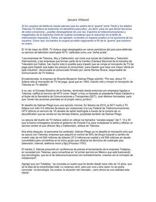 Jenaro Villamil
Si los usuarios de telefonía celular piensan que los saldos de la “guerra” entre Telcel y los aliados
Televisa-TV Azteca se traducirán en beneficios para ellos –es decir, para los que llenan las arcas
de estos consorcios–, pueden desengañarse de una vez. Expertos en telecomunicaciones y
magistrados de la Suprema Corte de Justicia consideran que la reducción en la tarifa de
interconexión impuesta a Telcel, por ejemplo, no tendrá un impacto positivo en la economía de los
usuarios. Como sea, los bandos en pugna ya están negociando el fin de la “guerra” que iniciaron
en enero…

El 14 de mayo de 2009, TV Azteca pagó desplegados en varios periódicos del país para defender
su servicio de televisión restringida HiTV, calificada como una “señal pirata”:

“Las empresas de Televisa, Sky y Cablevisión, así como sus socias de Cablemás y Televisión
Internacional, y las empresas que forman parte de la Canitec (Cámara Nacional de la Industria de
Televisión por Cable), han hecho todo lo posible para impedir que se rompa el monopolio de TV de
paga para impedir que bajen los precios al consumidor; para impedir que haya una mayor oferta en
esta industria”, denunciaba el comunicado firmado por Jaime Ramos Rivera, responsable de
Comunicación de TV Azteca.

Envalentonada, la empresa de Ricardo Benjamín Salinas Pliego advirtió: “Por eso, ahora TV
Azteca reta al monopolio de TV de paga, igual que en 1993, cuando retó y rompió el monopolio de
Televisa en TV abierta”.

A su vez, el Consejo Directivo de la Canitec, dominado desde entonces por empresas ligadas a
Televisa, calificó el servicio de HiTV como “ilegal” e hizo un llamado al presidente Felipe Calderón y
al titular de la Secretaría de Comunicaciones y Transportes (SCT), Juan Molinar Horcasitas, para
que “tomen las acciones previstas en el propio marco jurídico”.

El desafío de Salinas Pliego tuvo una sanción mínima. En febrero de 2010, la SCT multó a TV
Azteca con sólo 4.5 millones de pesos por violaciones a la Ley Federal de Telecomunicaciones.
HiTV ofrecía un servicio de 18 canales de señal restringida a través de la compra de un
decodificador que se vendía en las tiendas Elektra, propiedad también de Salinas Pliego.

La astucia del dueño de TV Azteca radicó en utilizar los llamados “canales espejo” del 7, 13 y 40
que le fueron entregados durante el gobierno de Vicente Fox para multiplexar la señal y ofrecer un
servicio similar al que ofrecen Sky o Cablevisión, ambos de Televisa.

Dos años después, el panorama ha cambiado. Salinas Pliego ya no desafía al monopolio sino que
se asoció con Televisa, empresa que adquirió el control de 50% de Grupo Iusacell a cambio de
invertir más de mil 600 millones de dólares (37.5 millones en capital y mil 565 millones en deuda
convertible) para convertirse en el único grupo que ofrezca los servicios de cuádruple play
(televisión, internet, telefonía móvil y fija) (Proceso 1797).

El martes 3, Salinas presumió en conferencia de prensa el lanzamiento de la empresa Totalplay,
en sociedad con Televisa, para convertirse en “el primer servicio en México que está fusionando
dos tecnologías, que es la de telecomunicaciones con entretenimiento, creando así el concepto de
infotainment”.

Agregó que con Totalplay “se concreta un sueño que he tenido desde hace más de 10 años, que
es la idea de la conectividad total. Lo veíamos venir, pero por una u otra razón no se podía
concretar –la tecnología, los costos, la situación del mercado–, pero ahora es una realidad esta
oferta”.
 
