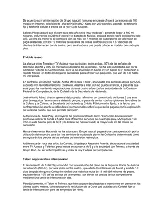 De acuerdo con la información de Grupo Iusacell, la nueva empresa ofrecerá conexiones de 100
megas en internet, televisión de alta definición (HD) hasta con 250 canales, además de telefonía
fija y telefonía celular a través de la red 4G de Iusacell.

Salinas Pliego aclaró que el plan para este año será “muy modesto”: pretende llegar a 100 mil
hogares, incluyendo el Distrito Federal y el Estado de México, entidad donde habrá elecciones este
año. La cifra es menor si se compara con los más de 7 millones de suscriptores de televisión de
paga existentes, con los 12 millones de usuarios de líneas telefónicas y los 7.57 millones de
clientes de internet en banda ancha, pero será la única que pueda ofrecer el modelo de cuádruple
play.


El doble rasero

La alianza entre Televisa y TV Azteca –que controlan, entre ambas, 95% de las señales de
televisión abierta y 98% del mercado publicitario de la pantalla– no ha sido autorizada aún por la
Comisión Federal de Competencia, pero ya se anuncian en Canal 2 y en Canal 13 y comienzan a
repartir folletos en todos los hogares capitalinos para ofrecer sus paquetes, que van de 449 hasta
mil 399 pesos.

En contraste, el servicio “Banda Ancha Móvil para Todos”, anunciado tres semanas antes por MVS,
asociada con la norteamericana Clearwire, Alestra e Intel, aún no puede arrancar, a pesar de que
este grupo ha mantenido negociaciones durante cuatro años con las autoridades de la Comisión
Federal de Competencia, de la Cofetel y de la Secretaría de Hacienda.

José Antonio Abad, director general del proyecto, afirmó en un comunicado del lunes 2 que este
plan de negocios “se encuentra detenido porque, a pesar de contar con las opiniones favorables de
la Cofeco y la Cofetel, la Secretaría de Hacienda y Crédito Público no ha fijado, a la fecha, una
contraprestación acorde a estándares internacionales sobre lo que se ha pagado por la explotación
de la misma banda, que nos permita competir”.

A diferencia de Total Play, el proyecto del grupo constituido como “Consorcio Concesionario”
promueve utilizar la banda 2.5 ghz para ofrecer los servicios de cuádruple play. MVS posee 190
mhz en esta banda, pero la SCT y la Cofetel no han renovado la mayoría de los 60 títulos de
concesión.

Hasta el momento, Hacienda no ha aclarado si Grupo Iusacell pagará una contraprestación por la
utilización del espectro para dar los servicios de cuádruple play ni la Cofeco ha determinado cómo
se regularán los precios de las señales de televisión restringida.

A diferencia de hace dos años, la Canitec, dirigida por Alejandro Puente, ahora apoya la sociedad
entre TV Azteca y Televisa, pero insiste en acusar a MVS y a la sociedad con Telmex, a través de
Grupo Dish, de ser anticompetitivas y violar la Ley Federal de Competencia.


Telcel: negociación e interconexión

El lanzamiento de Total Play coincidió con la resolución del pleno de la Suprema Corte de Justicia
de la Nación (SCJN), por seis votos contra cuatro, que afecta los intereses de Telcel y emitida 15
días después de que la Cofeco le notificó una histórica multa de 11 mil 989 millones de pesos,
equivalentes a 10% de los activos de la empresa, por elevar los costos de sus competidores
mediante una tarifa de interconexión alta.

Paradójicamente, ni Telcel ni Telmex, que han pagado desplegados e inserciones en prensa en los
últimos cuatro meses, contraatacaron la resolución de la Corte que autoriza a la Cofetel fijar la
tarifa de interconexión para las empresas del ramo.
 