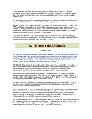 Citando al abogado Agustín Ramírez, especialista en derecho de las telecomunicaciones,
Mediatelecom considera que la medida de la SCJN “parecería” que afecta a Telmex y a Telcel,
“pero a la larga impactará en todo aquel operador que decida invertir e incrementar su red de
infraestructura”.

“En realidad no afecta a los principales operadores, porque la situación jurídica no ha cambiado y
porque la práctica litigiosa va a continuar”, sentencia el organismo.

A su vez, Ramiro Tovar Landa, consultor en competencia y regulación económica y profesor del
ITAM, señala que “la decisión de la Suprema Corte de Justicia hace su aportación al actual
conflicto en telecomunicaciones”. Explica: “Ahora las redes entrantes, como las filiales de Televisa
y TV Azteca, pueden presionar a la Cofetel para bajar las tarifas de interconexión a los niveles
deseados, con efecto benéfico inmediato en sus finanzas”.

Consultado por Proceso, Tovar Landa afirma que con la resolución de la Suprema Corte “hay
claramente operadores beneficiados y no precisamente el usuario”. Entre esos beneficiados están
los nuevos socios en el cuádruple play: Televisa y TV Azteca



                         6. El ocaso de Al Qaeda
                                          Marco Appel

Al Qaeda está sumamente debilitada. Varios de sus dirigentes han sido asesinados o capturados,
otros desertaron y el resto protagoniza pugnas internas para controlar la orientación ideológica y
estratégica de la organización. Un informe elaborado por el Combating Terrorism Center, de la
academia West Point, subraya incluso la progresiva pérdida de liderazgo de quien fuera su
principal figura: Osama Bin Laden, asesinado el pasado domingo 1.

BRUSELAS.- El asesinato de Osama bin Laden, el pasado domingo 1, ocurrió en momentos en
que Al Qaeda se encuentra dividido internamente y la Guerra Santa Islámica (Jihad) que libra
contra Occidente con otros grupos fundamentalistas se halla en una “fase de acelerado
debilitamiento” por “fisuras de organización, estrategia, táctica y unidad ideológica”.

Tal diagnóstico lo hacen expertos del Combating Terrorism Center (CTC), organización de la
Academia Militar de Estados Unidos, West Point, en un “reporte estratégico” de 251 páginas
titulado Heridas autoinfligidas: debates y divisiones dentro de Al Qaeda y su periferia, divulgado el
pasado 16 de diciembre en la página en internet del centro.

El documento dirigido al Departamento de Defensa de Estados Unidos asegura que, a pesar de
que sigue siendo “un peligro para la seguridad nacional de Estados Unidos y sus aliados”, Al
Qaeda muestra “claros signos de declive”.

“Muchos de los hombres clave en la operación del grupo han sido arrestados o asesinados; varias
de sus ramificaciones, incluso las de Arabia Saudita, Irak y Argelia, han sido sustancialmente
debilitadas o derrotadas y una gran cantidad de dudas ideológicas internas, que incluyen las
retractaciones de prominentes figuras radicales, han forzado a Al Qaeda a dedicar un tiempo
valioso a defender su reputación y sus acciones”, señala el documento.

Por otro lado, se añade, contra lo que pretendía Al Qaeda con los ataques del 11 de septiembre de
2001, Estados Unidos mantiene una presencia sólida en Medio Oriente, el gobierno talibán fue
derrocado en Afganistán, el régimen de Saddam Hussein (que Al Qaeda quería derrocar) fue
reemplazado por un gobierno de mayoría chiita e Israel sigue existiendo.
 