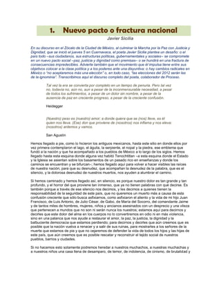 1.       Nuevo pacto o fractura nacional
                                                Javier Sicilia

En su discurso en el Zócalo de la Ciudad de México, al culminar la Marcha por la Paz con Justicia y
Dignidad, que se inició el jueves 5 en Cuernavaca, el poeta Javier Sicilia plantea un desafío: o el
país todo –sus ciudadanos, sus estructuras políticas, gubernamentales y sociales– se compromete
en un nuevo pacto social –paz, justicia y dignidad como premisas– o se hundirá en una fractura de
consecuencias impredecibles. Advierte también que el movimiento que él impulsa tiene entre sus
objetivos colocar a la clase política y a los poderes ante una disyuntiva: o hay cambios radicales en
México o “no aceptaremos más una elección” o, en todo caso, “las elecciones del 2012 serán las
de la ignominia”. Transcribimos aquí el discurso completo del poeta, colaborador de Proceso.

         Tal vez la era se convierta por completo en un tiempo de penuria. Pero tal vez
         no, todavía no, aún no, aun a pesar de la inconmensurable necesidad, a pesar
         de todos los sufrimientos, a pesar de un dolor sin nombre, a pesar de la
         ausencia de paz en creciente progreso, a pesar de la creciente confusión.

         Heidegger


         (Nuestro) peso es (nuestro) amor; a donde quiera que se (nos) lleve, es él
         quien nos lleva. (Ese) don que proviene de (nosotros) nos inflama y nos eleva:
         (nosotros) ardemos y vamos.

         San Agustín

Hemos llegado a pie, como lo hicieron los antiguos mexicanos, hasta este sitio en donde ellos por
vez primera contemplaron el lago, el águila, la serpiente, el nopal y la piedra, ese emblema que
fundó a la nación y que ha acompañado a los pueblos de México a lo largo de los siglos. Hemos
llegado hasta esta esquina donde alguna vez habitó Tenochtitlan –a esta esquina donde el Estado
y la Iglesia se asientan sobre los basamentos de un pasado rico en enseñanzas y donde los
caminos se encuentran y se bifurcan–; hemos llegado aquí para volver a hacer visibles las raíces
de nuestra nación, para que su desnudez, que acompañan la desnudez de la palabra, que es el
silencio, y la dolorosa desnudez de nuestros muertos, nos ayuden a alumbrar el camino.

Si hemos caminado y hemos llegado así, en silencio, es porque nuestro dolor es tan grande y tan
profundo, y el horror del que proviene tan inmenso, que ya no tienen palabras con qué decirse. Es
también porque a través de ese silencio nos decimos, y les decimos a quienes tienen la
responsabilidad de la seguridad de este país, que no queremos un muerto más a causa de esta
confusión creciente que sólo busca asfixiarnos, como asfixiaron el aliento y la vida de mi hijo Juan
Francisco, de Luis Antonio, de Julio César, de Gabo, de María del Socorro, del comandante Jaime
y de tantos miles de hombres, mujeres, niños y ancianos asesinados con un desprecio y una vileza
que pertenecen a mundos que no son ni serán nunca los nuestros; estamos aquí para decirnos y
decirles que este dolor del alma en los cuerpos no lo convertiremos en odio ni en más violencia,
sino en una palanca que nos ayude a restaurar el amor, la paz, la justicia, la dignidad y la
balbuciente democracia que estamos perdiendo; para decirnos y decirles que aún creemos que es
posible que la nación vuelva a renacer y a salir de sus ruinas, para mostrarles a los señores de la
muerte que estamos de pie y que no cejaremos de defender la vida de todos los hijos y las hijas de
este país, que aún creemos que es posible rescatar y reconstruir el tejido social de nuestros
pueblos, barrios y ciudades.

Si no hacemos esto solamente podremos heredar a nuestros muchachos, a nuestras muchachas y
a nuestros niños una casa llena de desamparo, de temor, de indolencia, de cinismo, de brutalidad y
 