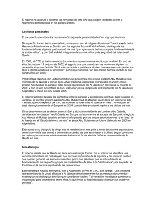 El reporte no alcanzó a registrar las revueltas de este año que exigen libertades civiles y
regímenes democráticos en los países árabes.


Conflictos personales

El documento menciona los numerosos “choques de personalidades” en el grupo islamista.

Dice que Bin Laden se ha enemistado, entre otros, con el religioso Hassan al-Turabi, exjefe de los
Hermanos Musulmanes en Sudán; con los egipcios Abu al-Walid al-Masri, ideólogo de los
fundamentalistas afganos que lo acusó de una “gran ignorancia de los principios fundamentales de
la acción militar”, y con Saif al-Adel, integrante del comité militar y de seguridad del líder de Al
Qaeda.

En 2006, el CTC ya había revelado documentos supuestamente escritos por al-Adel. En uno de
ellos, fechado el 13 de junio de 2002, el egipcio dice que cuando en las reuniones alguien no
compartía su punto de vista “Bin Laden concede la palabra a alguien que exprese una opinión a su
favor e ignora a todos a su alrededor”, por lo que, lamentó, “en seis meses hemos perdido lo que
construimos en años”.

Por diversas razones, Bin Laden también tuvo problemas con el sirio-español Abu Musab al-Suri,
miembro de Al Qaeda y teórico de la Jihad moderna, capturado en Pakistán en 2005; con el
jordano Abu Musab al-Zarqawi, líder de las operaciones de Al Qaeda en Irak hasta su muerte en
2006; y con el sirio Abu Khalid al-Suri, instructor en los campos de entrenamiento de Al Qaeda en
Afganistán y preso en Siria desde 2005.

El reporte también destaca los conflictos entre al-Zarqawi y su maestro espiritual, bajo custodia en
Jordania, el escritor jordano-palestino Abu Muhammad al-Maqdisi, quien tiene en internet el sitio
Tawhed, que los expertos del CTC consideran “la librería de Al Qaeda en línea”. Al-Maqdisi se
alejó ideológicamente de al-Zarqawi en 2004 cuando éste proclamó impíos a los chiitas de Irak.

Otras desavenencias se dieron entre al-Suri y el jordano residente en Londres Abu Qatada,
considerado “embajador” de Al Qaeda en Europa, así como entre el sucesor de Zarqawi, el egipcio
Abu Hamza al-Muhajir (abatido en Irak el año pasado por las tropas estadunidenses) y el “juez” de
Al Qaeda en el “Estado islámico de Irak”, el jeque Abu Sulayman al-Utaybi (fallecido en 2008 en
Afganistán).

Éste acusó a su discípulo de dirigir mal la resistencia en ese país y tomar decisiones equivocadas,
como la amnistía que otorgó a criminales a cambio de que se unieran a la Jihad, según consta en
las cartas que soldados estadunidenses hallaron el 24 de abril de 2008 en un escondite de Al
Qaeda en Irak.


Sin estrategia

El reporte señala que Al Qaeda no tiene una estrategia formal. En su interior se identifica una
vertiente minoritaria de “estrategas” que razonan en función de la logística y del impacto político
que puedan generar las acciones violentas, por lo que plantean que es más eficiente el
funcionamiento de pequeños grupos de combatientes de élite. Los “doctrinarios”, por su parte, se
focalizan en la pureza espiritual de las operaciones.

Esta estrategia fracasó en Argelia, Irak y Afganistán, afirma el CTC, que agrega: “Las unidades
operacionales de la Jihad afiliadas a Al Qaeda seleccionan entre los numerosos documentos
estratégicos o ideológicos sólo los que consideran viables. Tal variación estratégica aumenta su
incapacidad para coordinarse entre ellos, lo que limita su habilidad para alcanzar sus objetivos
políticos”.
 