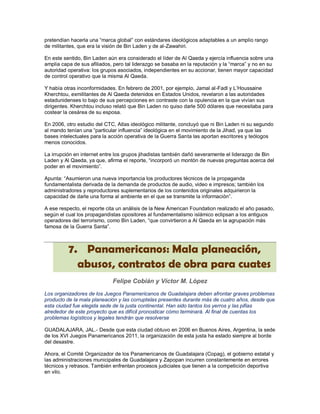 pretendían hacerla una “marca global” con estándares ideológicos adaptables a un amplio rango
de militantes, que era la visión de Bin Laden y de al-Zawahiri.

En este sentido, Bin Laden aún era considerado el líder de Al Qaeda y ejercía influencia sobre una
amplia capa de sus afiliados, pero tal liderazgo se basaba en la reputación y la “marca” y no en su
autoridad operativa: los grupos asociados, independientes en su accionar, tienen mayor capacidad
de control operativo que la misma Al Qaeda.

Y había otras inconformidades. En febrero de 2001, por ejemplo, Jamal al-Fadl y L‟Houssaine
Kherchtou, exmilitantes de Al Qaeda detenidos en Estados Unidos, revelaron a las autoridades
estadunidenses lo bajo de sus percepciones en contraste con la opulencia en la que vivían sus
dirigentes. Kherchtou incluso relató que Bin Laden no quiso darle 500 dólares que necesitaba para
costear la cesárea de su esposa.

En 2006, otro estudio del CTC, Atlas ideológico militante, concluyó que ni Bin Laden ni su segundo
al mando tenían una “particular influencia” ideológica en el movimiento de la Jihad, ya que las
bases intelectuales para la acción operativa de la Guerra Santa las aportan escritores y teólogos
menos conocidos.

La irrupción en internet entre los grupos jihadistas también dañó severamente el liderazgo de Bin
Laden y Al Qaeda, ya que, afirma el reporte, “incorporó un montón de nuevas preguntas acerca del
poder en el movimiento”.

Apunta: “Asumieron una nueva importancia los productores técnicos de la propaganda
fundamentalista derivada de la demanda de productos de audio, video e impresos; también los
administradores y reproductores suplementarios de los contenidos originales adquirieron la
capacidad de darle una forma al ambiente en el que se transmite la información”.

A ese respecto, el reporte cita un análisis de la New American Foundation realizado el año pasado,
según el cual los propagandistas opositores al fundamentalismo islámico eclipsan a los antiguos
operadores del terrorismo, como Bin Laden, “que convirtieron a Al Qaeda en la agrupación más
famosa de la Guerra Santa”.



          7. Panamericanos: Mala planeación,
            abusos, contratos de obra para cuates
                             Felipe Cobián y Víctor M. López
Los organizadores de los Juegos Panamericanos de Guadalajara deben afrontar graves problemas
producto de la mala planeación y las corruptelas presentes durante más de cuatro años, desde que
esta ciudad fue elegida sede de la justa continental. Han sido tantos los yerros y las pifias
alrededor de este proyecto que es difícil pronosticar cómo terminará. Al final de cuentas los
problemas logísticos y legales tendrán que resolverse

GUADALAJARA, JAL.- Desde que esta ciudad obtuvo en 2006 en Buenos Aires, Argentina, la sede
de los XVI Juegos Panamericanos 2011, la organización de esta justa ha estado siempre al borde
del desastre.

Ahora, el Comité Organizador de los Panamericanos de Guadalajara (Copag), el gobierno estatal y
las administraciones municipales de Guadalajara y Zapopan incurren constantemente en errores
técnicos y retrasos. También enfrentan procesos judiciales que tienen a la competición deportiva
en vilo.
 