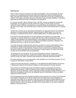 Improvisación

Hace 15 años el entonces presidente municipal de Guadalajara, César Coll Carabias, lanzó por
primera vez la candidatura para que esta ciudad fuera sede de los Juegos Panamericanos de
2003, pero ganó Santo Domingo. Volvió a postularla y finalmente el 8 de mayo de 2006 logró su
objetivo. Sin embargo, este hecho pareció no importarles a las autoridades estatales y municipales,
todas ellas de extracción panista, y postergaron los preparativos.

El 1 de enero de 2007, Alfonso Petersen Farah –del PAN– asumió la presidencia municipal de
Guadalajara. El 5 de agosto de ese año conformó el Copag y el 30 de octubre anunció el
ambicioso Proyecto Alameda, consistente en un proyecto integral de remodelación y reactivación
del centro de la ciudad, cuyo detonante sería la construcción de la Villa Panamericana en el parque
Morelos.

También dio a conocer que en ese proyecto participarían, por asignación directa, tres arquitectos
mexicanos: Fernando González Gortázar, Augusto Quijano y Alberto Kalach, así como tres
extranjeros: la española Carmen Pinós, el chileno Mathías Klotz y el estadunidense Rick Joy.

El funcionario municipal aprovechó el foro para asegurar que el gobierno a su cargo había
comprado, sin mayores obstáculos, la mayor parte de fincas y terrenos aledaños al parque. No era
verdad. Pronto empezaron los cuestionamientos y las protestas de vecinos porque no se les
presentó el proyecto. En vez de buscar el diálogo las autoridades procedieron a desalojar a los
habitantes de la zona y a derruir sus casas y edificios.

Las voces de rechazo a estas acciones crecieron y al clamor se unieron organizaciones civiles y
urbanistas que desde el arranque del proyecto cuestionaron los propósitos “sin planeación,
ocurrencias y caprichos” del presidente municipal. Incluso se mencionó que Petersen pretendía
favorecer a ciertos propietarios de la zona para hacer un jugoso negocio, sin haber hecho antes
una labor de convencimiento entre los perjudicados.

“Se menospreció a los moradores. No se hicieron diagnósticos urbanos, evaluaciones ni
investigaciones socioeconómicas y estudios de mercado. Desde que se anunció el proyecto se
veía que no iba a ser viable”, comenta a este semanario el urbanista Jesús García Rojas.

El Proyecto Alameda, en el que se pensaban invertir alrededor de 2 mil millones de pesos, se fue a
la basura sin que hubiera un plan alterno.

Luego de dos años de presiones y sinsabores, el 7 de septiembre de 2009, Petersen anunció que
la Organización Deportiva Panamericana (Odepa) no había aprobado el Proyecto Alameda.

Para entonces ya se habían derrochado 440 millones de pesos en adquisición de terrenos y
estudios para el proyecto. Todos los esfuerzos fueron inútiles. El Parque Morelos sigue en el
abandono, con fincas destruidas, vacías y desoladas. El fiasco precipitó la salida de Petersen de la
alcaldía de Guadalajara y terminó por ser designado titular de la Secretaría de Salud de Jalisco,
cargo que ya había ocupado.

El 9 de septiembre de ese año el gobierno estatal anunció la compra de un terreno de 25 hectáreas
denominado El Disparate, en la ceja de la Barranca de Huentitán, área natural protegida en el
nororiente de la ciudad. En su momento se denunció que la adquisición se había efectuado con un
sobreprecio de 85 millones de pesos. Los organizadores de los juegos pensaron que en este sitio
podrían construir la villa y una docena de edificios de 20 niveles cada uno, así como el estadio de
atletismo. Tampoco funcionó.
 