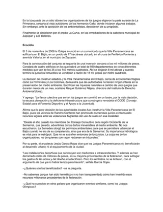 En la búsqueda de un sitio idóneo los organizadores de los juegos eligieron la parte sureste de La
Primavera, cercana al viejo autódromo de los hermanos Gallo, donde iniciaron algunos trabajos.
Sin embargo, ante la oposición de los ambientalistas, desistieron de su propósito.

Finalmente se decidieron por el predio La Curva, en las inmediaciones de la cabecera municipal de
Zapopan y Los Belenes.


Ecocidio

El 3 de noviembre de 2009 la Odepa anunció en un comunicado que la Villa Panamericana se
edificaría en El Bajío, en un predio de 17 hectáreas ubicado en el cruce de Periférico Poniente y
avenida Vallarta, en el municipio de Zapopan.

Para la construcción del conjunto se requería de una inversión cercana a los mil millones de pesos.
Constará de cuatro edificios en los que habrá un total de 930 departamentos de cinco diferentes
medidas que van de los 35 a los 140 metros cuadrados. Ahí se alojarán 8 mil atletas y cuando
termine la justa los inmuebles se venderán a razón de 18 mil pesos por metro cuadrado.

La decisión de construir estadios y la Villa Panamericana en El Bajío, cerca de ecosistemas frágiles
como La Primavera y Los Colomos, demuestra que las autoridades no tienen ningún interés en la
preservación del medio ambiente. Sacrifican las riquezas naturales a cambio de unos juegos que
durarán menos de un mes, sostiene Raquel Gutiérrez Nájera, directora del Instituto de Derecho
Ambiental (Idea).

Y agrega: “La fiesta colectiva que serían los juegos se convirtió en un lastre, por la mala decisión,
la escasa planeación y la deficiente infraestructura que construye o remodela el CODE (Consejo
Estatal para el Fomento Deportivo y el Apoyo a la Juventud).

Afirma que la peor decisión de las autoridades locales fue construir la Villa Panamericana en El
Bajío, pues los vecinos de Rancho Contento han promovido numerosos juicios e interpuesto
recursos legales ante las violaciones flagrantes del uso de suelo en esa localidad.

 “Desde el año pasado los miembros del Consejo Consultivo de la región Occidente de la
Semarnat, que presido, advertimos de los daños irreversibles al medio ambiente. No nos
escucharon. La Semades otorgó los permisos ambientales para que se permitiera urbanizar el
Bajío cuando no era de su competencia, sino que era de la Semarnat. Su importancia hidrológica
es vital para la metrópoli. Que no se extrañen entonces de los juicios. La culpa es de los
organizadores, no de quienes con razón reclaman en tribunales.”

Por su parte, el arquitecto Jesús García Rojas dice que los Juegos Panamericanos no beneficiarán
al desarrollo urbano ni al equipamiento de la ciudad.

“Las instalaciones deportivas que construyen son mediocres e intrascendentes. Y además se han
derramado miles de millones de pesos, en su mayoría provenientes de la federación, para sufragar
los gastos de las obras y del diseño arquitectónico. Pero los contratos no se licitaron, con el
argumento de que ya no había tiempo para hacerlo”, señala García Rojas.

–¿Quiénes son los beneficiados? –se le pregunta.

–No sabemos porque han sido herméticos y no han transparentado cómo han invertido esos
recursos millonarios procedentes de la federación.

–¿Qué ha sucedido en otros países que organizaron eventos similares, como los Juegos
Olímpicos?
 