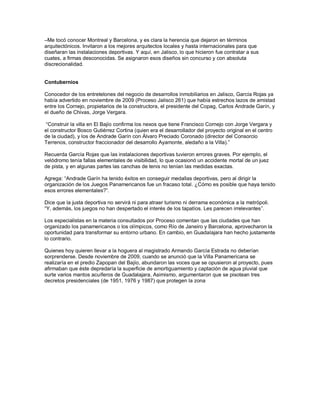 –Me tocó conocer Montreal y Barcelona, y es clara la herencia que dejaron en términos
arquitectónicos. Invitaron a los mejores arquitectos locales y hasta internacionales para que
diseñaran las instalaciones deportivas. Y aquí, en Jalisco, lo que hicieron fue contratar a sus
cuates, a firmas desconocidas. Se asignaron esos diseños sin concurso y con absoluta
discrecionalidad.


Contubernios

Conocedor de los entretelones del negocio de desarrollos inmobiliarios en Jalisco, García Rojas ya
había advertido en noviembre de 2009 (Proceso Jalisco 261) que había estrechos lazos de amistad
entre los Cornejo, propietarios de la constructora, el presidente del Copag, Carlos Andrade Garín, y
el dueño de Chivas, Jorge Vergara.

 “Construir la villa en El Bajío confirma los nexos que tiene Francisco Cornejo con Jorge Vergara y
el constructor Bosco Gutiérrez Cortina (quien era el desarrollador del proyecto original en el centro
de la ciudad), y los de Andrade Garín con Álvaro Preciado Coronado (director del Consorcio
Terrenos, constructor fraccionador del desarrollo Ayamonte, aledaño a la Villa).”

Recuerda García Rojas que las instalaciones deportivas tuvieron errores graves. Por ejemplo, el
velódromo tenía fallas elementales de visibilidad, lo que ocasionó un accidente mortal de un juez
de pista, y en algunas partes las canchas de tenis no tenían las medidas exactas.

Agrega: “Andrade Garín ha tenido éxitos en conseguir medallas deportivas, pero al dirigir la
organización de los Juegos Panamericanos fue un fracaso total. ¿Cómo es posible que haya tenido
esos errores elementales?”.

Dice que la justa deportiva no servirá ni para atraer turismo ni derrama económica a la metrópoli.
“Y, además, los juegos no han despertado el interés de los tapatíos. Les parecen irrelevantes”.

Los especialistas en la materia consultados por Proceso comentan que las ciudades que han
organizado los panamericanos o los olímpicos, como Río de Janeiro y Barcelona, aprovecharon la
oportunidad para transformar su entorno urbano. En cambio, en Guadalajara han hecho justamente
lo contrario.

Quienes hoy quieren llevar a la hoguera al magistrado Armando García Estrada no deberían
sorprenderse. Desde noviembre de 2009, cuando se anunció que la Villa Panamericana se
realizaría en el predio Zapopan del Bajío, abundaron las voces que se opusieron al proyecto, pues
afirmaban que éste depredaría la superficie de amortiguamiento y captación de agua pluvial que
surte varios mantos acuíferos de Guadalajara, Asimismo, argumentaron que se pisotean tres
decretos presidenciales (de 1951, 1976 y 1987) que protegen la zona
 