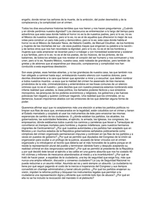 engaño, donde reinan los señores de la muerte, de la ambición, del poder desmedido y de la
complacencia y la complicidad con el crimen.

Todos los días escuchamos historias terribles que nos hieren y nos hacen preguntarnos: ¿Cuándo
y en dónde perdimos nuestra dignidad? Los claroscuros se entremezclan a lo largo del tiempo para
advertirnos que esta casa donde habita el horror no es la de nuestros padres, pero sí lo es; no es
el México de nuestros maestros, pero sí lo es; no es el de aquellos que ofrecieron lo mejor de sus
vidas para construir un país más justo y democrático, pero sí lo es; esta casa donde habita el
horror no es el México de Salvador Nava, de Heberto Castillo, de Manuel Clouthier, de los hombres
y mujeres de las montañas del sur –de esos pueblos mayas que engarzan su palabra a la nación–
y de tantos otros que nos han recordado la dignidad, pero sí lo es; no es el de los hombres y
mujeres que cada amanecer se levantan para ir a trabajar y con honestidad sostenerse y sostener
a sus familias, pero sí lo es; no es el de los poetas, de los músicos, de los pintores, de los
bailarines, de todos los artistas que nos revelan el corazón del ser humano y nos conmueven y nos
unen, pero sí lo es. Nuestro México, nuestra casa, está rodeada de grandezas, pero también de
grietas y de abismos que al expandirse por descuido, complacencia y complicidad nos han
conducido a esta espantosa desolación.

Son esas grietas, esas heridas abiertas, y no las grandezas de nuestra casa, las que también nos
han obligado a caminar hasta aquí, entrelazando nuestro silencio con nuestros dolores, para
decirles directamente a la cara que tienen que aprender a mirar y a escuchar, que deben nombrar
a todos nuestros muertos –a esos que la maldad del crimen ha asesinado de tres maneras:
privándolos de la vida, criminalizándolos y enterrándolos en las fosas comunes de un silencio
ominoso que no es el nuestro–; para decirles que con nuestra presencia estamos nombrando esta
infame realidad que ustedes, la clase política, los llamados poderes fácticos y sus siniestros
monopolios, las jerarquías de los poderes económicos y religiosos, los gobiernos y las fuerzas
policiacas han negado y quieren continuar negando. Una realidad que los criminales, en su
demencia, buscan imponernos aliados con las omisiones de los que detentan alguna forma de
poder.

Queremos afirmar aquí que no aceptaremos más una elección si antes los partidos políticos no
limpian sus filas de esos que, enmascarados en la legalidad, están coludidos con el crimen y tienen
al Estado maniatado y cooptado al usar los instrumentos de éste para erosionar las mismas
esperanzas de cambio de los ciudadanos. O ¿dónde estaban los partidos, los alcaldes, los
gobernadores, las autoridades federales, el ejército, la armada, las Iglesias, los congresos, los
empresarios; dónde estábamos todos cuando los caminos y carreteras que llevan a Tamaulipas se
convirtieron en trampas mortales para hombres y mujeres indefensos, para nuestros hermanos
migrantes de Centroamérica? ¿Por qué nuestras autoridades y los partidos han aceptado que en
Morelos y en muchos estados de la República gobernadores señalados públicamente como
cómplices del crimen organizado permanezcan impunes y continúen en las filas de los partidos y a
veces en puestos de gobierno? ¿Por qué se permitió que diputados del Congreso de la Unión se
organizaran para ocultar a un prófugo de la justicia, acusado de tener vínculos con el crimen
organizado y lo introdujeron al recinto que debería ser el más honorable de la patria porque en él
reside la representación plural del pueblo y terminaran dándole fuero y después aceptando su
realidad criminal en dos vergonzosos sainetes? ¿Por qué se permitió al presidente de la República
y por qué decidió éste lanzar al ejército a las calles en una guerra absurda que nos ha costado 40
mil víctimas y millones de mexicanos abandonados al miedo y a la incertidumbre? ¿Por qué se
trató de hacer pasar, a espaldas de la ciudadanía, una ley de seguridad que exige hoy, más que
nunca una amplia reflexión, discusión y consenso ciudadano? La Ley de Seguridad Nacional no
puede reducirse a un asunto militar. Asumida así es y será siempre un absurdo. La ciudadanía no
tiene por qué seguir pagando el costo de la inercia e inoperancia del Congreso y sus tiempos
convertido en chantaje administrativo y banal cálculo político. ¿Por qué los partidos enajenan su
visión, impiden la reforma política y bloquean los instrumentos legales que permitan a la
ciudadanía una representación digna y eficiente que controle todo tipo de abusos? ¿Por qué en
ella no se ha incluido la revocación del mandato ni el plebiscito?
 