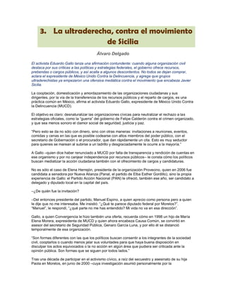 3. La ultraderecha, contra el movimiento
                      de Sicilia
                                        Álvaro Delgado

El activista Eduardo Gallo lanza una afirmación contundente: cuando alguna organización civil
destaca por sus críticas a las políticas y estrategias federales, el gobierno ofrece recursos,
prebendas o cargos públicos, y así acalla a algunos descontentos. No todos se dejan comprar,
aclara el expresidente de México Unido Contra la Delincuencia, y agrega que grupos
ultraderechistas ya empezaron una ofensiva mediática contra el movimiento que encabeza Javier
Sicilia.

La cooptación, domesticación y amordazamiento de las organizaciones ciudadanas y sus
dirigentes, por la vía de la transferencia de los recursos públicos y el reparto de cargos, es una
práctica común en México, afirma el activista Eduardo Gallo, expresidente de México Unido Contra
la Delincuencia (MUCD).

El objetivo es claro: desnaturalizar las organizaciones cívicas para neutralizar el rechazo a las
estrategias oficiales, como la “guerra” del gobierno de Felipe Calderón contra el crimen organizado,
y que sea menos sonoro el clamor social de seguridad, justicia y paz.

“Pero esto se da no sólo con dinero, sino con otras maneras: invitaciones a reuniones, eventos,
comidas y cenas en las que es posible codearse con altos miembros del poder público, con el
secretario de Gobernación o el procurador, que dan rápidamente un cita. Esto es muy seductor
para quienes se marean al subirse a un ladrillo y desgraciadamente le ocurre a la mayoría.”

A Gallo –quien dice haber renunciado a MUCD por falta de transparencia y rendición de cuentas en
ese organismo y por no canjear independencia por recursos públicos– le consta cómo los políticos
buscan mediatizar la acción ciudadana también con el ofrecimiento de cargos y candidaturas.

No es sólo el caso de Elena Herrejón, presidenta de la organización Provecino, quien en 2006 fue
candidata a senadora por Nueva Alianza (Panal, el partido de Elba Esther Gordillo), sino la propia
experiencia de Gallo: el Partido Acción Nacional (PAN) le ofreció, también ese año, ser candidato a
delegado y diputado local en la capital del país.

–¿De quién fue la invitación?

–Del entonces presidente del partido, Manuel Espino, a quien aprecio como persona pero a quien
le dije que no me interesaba. Me insistió: “¿Qué te parece diputado federal por Morelos?”.
“Manuel”, le respondí, “¿qué parte no me has entendido? Mi vida no va en esa dirección”.

Gallo, a quien Convergencia le hizo también una oferta, recuerda cómo en 1998 un hijo de María
Elena Morera, expresidenta de MUCD y quien ahora encabeza Causa Común, se convirtió en
asesor del secretario de Seguridad Pública, Genaro García Luna, y por ello él se distanció
temporalmente de esa organización.

“Son formas diferentes con las que los políticos buscan consentir a los integrantes de la sociedad
civil, cooptarlos o cuando menos jalar sus voluntades para que haya buena disposición en
disculpar los actos equivocados o la no acción en algún área que pudiera ser criticada ante la
opinión pública. Son formas que se siguen por todos lados.”

Tras una década de participar en el activismo cívico, a raíz del secuestro y asesinato de su hija
Paola en Morelos, en junio de 2000 –cuya investigación asumió personalmente por la
 