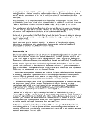 incompetencia de las autoridades–, afirma que la cooptación de organizaciones no se ha dado sólo
en el gobierno de Calderón, sino desde el sexenio de Vicente Fox, cuyo secretario de Seguridad
Pública, Ramón Martín Huerta, lo hizo tras la multitudinaria marcha contra la delincuencia del 27 de
junio 2004.

Recuerda cómo Fox se comprometió a crear un observatorio ciudadano para evaluar la acción
gubernamental, pero Martín Huerta ofreció solamente crear un consejo de participación ciudadana.
“A veces el presidente promete cosas que no puede cumplir”, le dijo a Gallo en una reunión.

Ante el reclamo del activista de que Fox mintió, el funcionario dijo que interpretara como quisiera.
“Lo tomo como que todo esto es una farsa y frente a una farsa lo que te digo es: chinga tu madre.
No estamos para que jueguen con nosotros. A los ciudadanos se les respeta”.

Indiferente al reclamo del activista, Martín Huerta lanzó el anzuelo: “Les vamos a asignar recursos
a cada una de las organizaciones para que puedan elaborar sus programas, sus trípticos y puedan
llegar a la comunidad”.

Gallo, quien tiene fama de claridoso, subraya: “Fue así como de manera directa, precisa y
específica se buscó cooptar a las organizaciones ciudadanas que habían participado en la
organización de la marcha (de 2004) ofreciéndoles dinero”.


El Yunque otra vez

En ese entonces las organizaciones que convalidaron la decisión del gobierno de Fox fueron, entre
otras, la Confederación Patronal de la República Mexicana (Coparmex), presidida entonces por
Jorge Espina Reyes; la Unión Nacional de Padres de Familia (UNPF), encabezada por Guillermo
Bustamante, y el Consejo Ciudadano de Justicia Penal, liderada por José Antonio Ortega Sánchez.

Son los mismos organismos bajo el control de la organización ultraderechista El Yunque que el
pasado lunes 2 repudiaron la Marcha Nacional por la Paz con Justicia y Dignidad que el jueves 5
salió de Cuernavaca y llegará a la Ciudad de México el domingo 8, encabezada por el poeta Javier
Sicilia, cuyo hijo fue asesinado junto con otros seis jóvenes.

“Denunciamos la manipulación del repudio a la violencia, a quienes pretenden manipular el repudio
a la violencia para generar un movimiento sociopolítico demoledor de la institución presidencial,
con odio al Ejército, que puede inducir a pactar con los criminales, entregando como botín a
nuestras familias”, afirmaron organizaciones encabezadas por Ortega Sánchez.

“La marcha convocada por Javier Sicilia, cuyo dolor todos comprendemos, al parecer con el apoyo
del gobierno del Distrito Federal y algunos medios de comunicación, puede ser la mayor
manipulación política de la violencia e inseguridad para atacar al presidente Felipe Calderón y
responsabilizar a los militares”, insistió Ortega Sánchez, quien censuró la participación de
simpatizantes del Ejército Zapatista de Liberación Nacional (EZLN).

“Marcos, con su dinero sucio salido de secuestros, extorsiones y asesinatos, se suma a la
„caravana por la paz‟, para marchar tomado de las manos con quienes claman „¡Basta de sangre!‟ y
le reclaman al presidente haber molestado a los pobres narcos. ¿Buscan estos señores el fin de la
violencia? ¡Por supuesto que no! La violencia es un mero pretexto. Su negocio no es la paz, no es
la seguridad pública. Su negocio es el mismo viejo, sucio y totalitario afán de la revolución
socialista”, escribió el abogado del cardenal Juan Sandoval Íñiguez.

Gallo conoce bien a Ortega Sánchez y a Guillermo Velasco Arzac, presidente de Coordinadora
Ciudadana y jerarca de El Yunque, quienes respaldan decisiones del gobierno desde Fox. Son
parte de “un grupo que, definitivamente, no trabaja con otro interés que no sea el dinero”, y ambos,
aseguró, “viven de eso” (Proceso 1463).
 