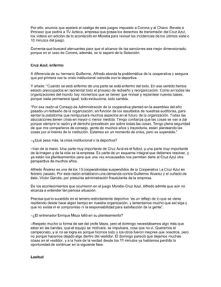 Por ello, anuncia que apelará el castigo de seis juegos impuesto a Corona y al Chaco. Revela a
Proceso que pedirá a TV Azteca, empresa que posee los derechos de transmisión del Cruz Azul,
los videos sin edición de lo acontecido en Morelia para revisar las incidencias de los últimos siete o
10 minutos del juego.

Comenta que buscará atenuantes para que el alcance de las sanciones sea mejor dimensionado,
porque en el caso de Corona, además, se le separó de la Selección.


Cruz Azul, enfermo

A diferencia de su hermano Guillermo, Alfredo aborda la problemática de la cooperativa y asegura
que por primera vez la crisis institucional coincide con la deportiva.

Y añade: “Cuando se está enfermo de una parte se está enfermo del todo. En ese sentido hemos
estado preocupados en reorientar todo el proceso de rediseño y reorganización. Como en todas las
organizaciones del mundo hay momentos que se tienen que revisar y replantear nuevas bases,
porque nada permanece igual; todo evoluciona, todo cambia.

“Por esa razón el Consejo de Administración de la cooperativa planteó en la asamblea del año
pasado un rediseño de la organización, en función de los resultados de nuestras auditorías, para
sentar la plataforma que reimpulsará muchos aspectos en el futuro de la organización. Todas las
asociaciones tienen crisis en mayor o menor medida. Tengo confianza que las cosas se van a dar
porque siempre la razón y el derecho prevalecen por sobre todas las cosas. Tengo plena seguridad
de que mis compañeros de consejo, gente de muchos años y trayectoria, están planteando las
cosas por el interés de la institución. Estamos en un momento de crisis, pero es superable.”

–¿Qué pesa más, la crisis institucional o la deportiva?

–Van de la mano. Una parte muy importante de Cruz Azul es el futbol, y una parte muy importante
de la imagen y de la vida es la empresa. Es parte de un esquema integral que debemos resolver, y
ya están los planteamientos para que una vez encausados nos permitan darle al Cruz Azul otra
perspectiva de muchos años.

Alfredo Álvarez es uno de los 10 cooperativistas suspendidos de la Cooperativa La Cruz Azul en
febrero pasado. Por esta razón entablaron una demanda contra Guillermo Álvarez y el cuñado de
éste, Víctor Garcés, por presunta administración fraudulenta de la empresa.

De los acontecimientos que ocurrieron en el juego Morelia-Cruz Azul, Alfredo admite que aún no
alcanza a entender tan penosa situación.

Precisa que lo sucedido en el terreno estrictamente deportivo “es un reflejo de lo que se viene
repitiendo desde hace algún tiempo en nuestra organización, y lamentamos mucho que así siga y
que no exista ni el compromiso ni la responsabilidad para satisfacción de la gente”.

–¿El entrenador Enrique Meza falló en su planteamiento?

–Respeto mucho la forma de ser del profe Meza, pero el domingo necesitábamos algo más que
estar en las bandas; que el equipo se motivara, se impulsara, cosa que no vi. Queremos el
campeonato, y si no se logra es porque hicimos todo y los otros fueron mejores que nosotros, pero
no porque hayamos dejado algo dentro del vestidor. El domingo pareció que dejamos muchas
cosas en el vestidor, y a la hora de la verdad desde los 11 minutos ya habíamos perdido la
oportunidad de continuar en la siguiente fase.


Laxitud
 
