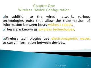 In addition to the wired network, various
technologies exist that allow the transmission of
information between hosts without cables.
These are known as wireless technologies.
Wireless technologies use electromagnetic waves
to carry information between devices.
1
Mr.ELIAS TADESE
 
