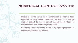 NUMERICAL CONTROL SYSTEM
– Numerical control refers to the automation of machine tools
operated by programmed commands encoded on a storage
medium against to manual control through hand wheels or
mechanically automated through cams alone.
– Controlling a machine tool by means of a prepared programme is
known as Numerical Control or NC
 