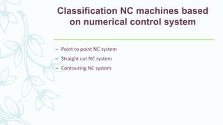 Classification NC machines based
on numerical control system
– Point to point NC system
– Straight cut NC system
– Contouring NC system
 