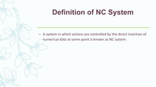 Definition of NC System
– A system in which actions are controlled by the direct insertion of
numerical data at some point is known as NC system.
 