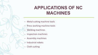 APPLICATIONS OF NC
MACHINES
– Metal cutting machine tools
– Press working machine tools
– Welding machines
– Inspection machines
– Assembly machines
– Industrial robots
– Cloth cutting
 