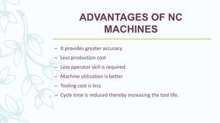 ADVANTAGES OF NC
MACHINES
– It provides greater accuracy
– Less production cost
– Less operator skill is required
– Machine utilization is better
– Tooling cost is less
– Cycle time is reduced thereby increasing the tool life.
 