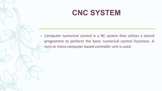 CNC SYSTEM
– Computer numerical control is a NC system that utilizes a stored
programme to perform the basic numerical control functions. A
mini or micro computer based controller unit is used.
 