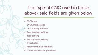The type of CNC used in these
above- said fields are given below
– CNC lathes
– CNC turning centres
– Gear hobbing machines
– Gear shaping machines
– Tube bending
– Electron beam welding
– Press brakes
– Abrasive water jet machines
– Coordinate measuring machines
 