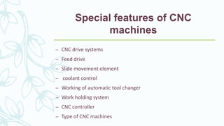 Special features of CNC
machines
– CNC drive systems
– Feed drive
– Slide movement element
– coolant control
– Working of automatic tool changer
– Work holding system
– CNC controller
– Type of CNC machines
 