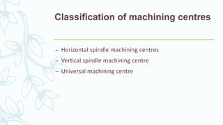 Classification of machining centres
– Horizontal spindle machining centres
– Vertical spindle machining centre
– Universal machining centre
 