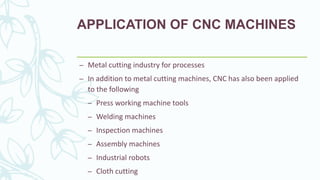 APPLICATION OF CNC MACHINES
– Metal cutting industry for processes
– In addition to metal cutting machines, CNC has also been applied
to the following
– Press working machine tools
– Welding machines
– Inspection machines
– Assembly machines
– Industrial robots
– Cloth cutting
 