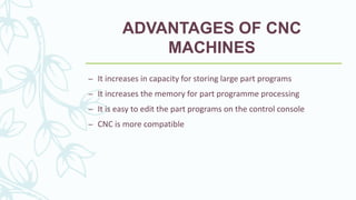 ADVANTAGES OF CNC
MACHINES
– It increases in capacity for storing large part programs
– It increases the memory for part programme processing
– It is easy to edit the part programs on the control console
– CNC is more compatible
 