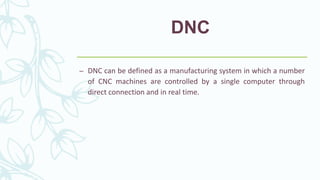 DNC
– DNC can be defined as a manufacturing system in which a number
of CNC machines are controlled by a single computer through
direct connection and in real time.
 