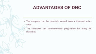 ADVANTAGES OF DNC
– The computer can be remotely located even a thousand miles
away
– The computer can simultaneously programme for many NC
machines
 