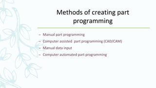 Methods of creating part
programming
– Manual part programming
– Computer assisted part programming (CAD/CAM)
– Manual data input
– Computer automated part programming
 