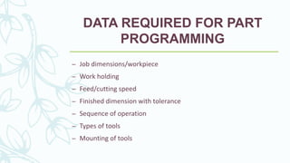 DATA REQUIRED FOR PART
PROGRAMMING
– Job dimensions/workpiece
– Work holding
– Feed/cutting speed
– Finished dimension with tolerance
– Sequence of operation
– Types of tools
– Mounting of tools
 