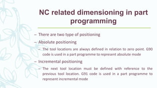 NC related dimensioning in part
programming
– There are two type of positioning
– Absolute positioning
– The tool locations are always defined in relation to zero point. G90
code is used in a part programme to represent absolute mode
– Incremental positioning
– The next tool location must be defined with reference to the
previous tool location. G91 code is used in a part programme to
represent incremental mode
 
