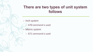There are two types of unit system
follows
– Inch system
– G70 command is used
– Metric system
– G71 command is used
 