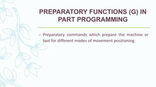 PREPARATORY FUNCTIONS (G) IN
PART PROGRAMMING
– Preparatory commands which prepare the machine or
tool for different modes of movement positioning.
 