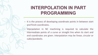 INTERPOLATION IN PART
PROGRAMMING
– It is the process of developing coordinate points in between start
and finish coordinates.
– Interpolation in NC machining is required to calculate the
intermediate points of a curve or straight line when its start and
end coordinates are given. Interpolation may be linear, circular or
cubic/parabolic.
 
